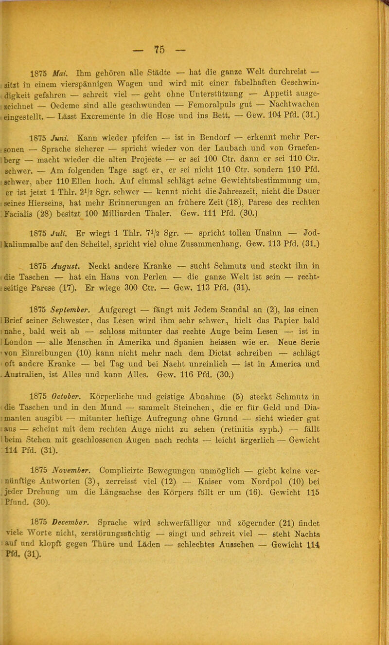 1875 ifai. Elm gehören alle Städte — hat die ganze Welt durchreist — : ätzt in einem vierspännigen Wagen nnd wird mit einer fabelhaften Geschwin- digkeit gefahren — schreit viel — geht ohne Unterstützung — Appetit ausge- zeichnet — Oedeme sind alle geschwunden — Femoralpuls gut — Nachtwachen eingestellt. — Lässt Excremente in die Hose und ins Bett. — Gew. 104 Pfd. (31.) 1875 Juni. Kann wieder pfeifen — ist in Bendorf — erkennt mehr Per- sonen — Sprache sicherer — spricht wieder von der Laubach und von Graefen- ; terg — macht wieder die alten Projecte — er sei 100 Ctr. dann er sei 110 Ctr. schwer. — Am folgenden Tage sagt er, er sei nicht 110 Ctr. sondern 110 Pfd. : schwer, aber 110 Ellen hoch. Auf einmal schlägt seine Gewichtsbestimmung um, er ist jetzt 1 Thlr. 2i/2 Sgr. schwer — kennt nicht die Jahreszeit, nicht die Dauer : seines Hierseins, hat mehr Erinnerungen an frühere Zeit (18), Parese des rechten : Facialis (28) besitzt 100 Milliarden Thaler. Gew. III Pfd. (30.) 1875 Juli. Er wiegt 1 Thlr. 7i/2 Sgr. — spricht tollen Unsinn — Jod- ! kaliiimsalbe auf den Scheitel, spricht viel ohne Zusammenhang. Gew. 113 Pfd. (31.) 1875 August. Neckt andere Kranke — sucht Schmutz und steckt ihn in (die Taschen — hat ein Haus von Perlen — die ganze Welt ist sein — recht- ^seitige Parese (17). Er wiege 300 Ctr. — Gew. 113 Pfd. (31). 1875 September. Aufgeregt — fängt mit Jedem Scandal an (2), las einen 1 Brief seiner Schwester, das Lesen wird ihm sehr schwer, hielt das Papier bald inahe, bald weit ab — schloss mitunter das rechte Auge beim Lesen — ist in 1 London — alle Menschen in Amerika und Spanien heissen wie er. Neue Serie 'Ton Einreibungen (10) kann nicht mehr nach dem Dictat schreiben — schlägt ■ oft andere Kranke — bei Tag und bei Naeht unreinlich — ist in America und .Australien, ist Alles und kann Alles. Gew. 116 Pfd. (30.) 1875 October. Körperliche uud geistige Abnahme (5) steckt Schmutz in i die Taschen und in den Mund — sammelt Steinchen, die er für Geld und Dia- imanten ausgibt — mitunter heftige Aufregung ohne Grund — sieht wieder gut : aus — scheint mit dem rechten Auge nicht zu sehen (retinitis syph.) — fällt 1 beim Stehen mit geschlossenen Augen nach rechts — leicht ärgerlich — Gewicht 114 Pfd. (31). 1875 November. Complicirte Bewegungen unmöglich — giebt keine ver- : nnnftige Antworten (3), zerreisst viel (12) — Kaiser vom Nordpol (10) bei . jeder Drehung um die Längsachse des Körpers fällt er um (16). Gewicht 115 Pfund. (30). 1875 December. Sprache wird schwerfälliger und zögernder (21) findet viele Worte nicht, zcrstörungssöchtig — singt und schreit viel — steht Nachts auf nnd klopft gegen Thüre und Läden — schlechtes Aussehen — Gewicht 114 Pfd. (31).