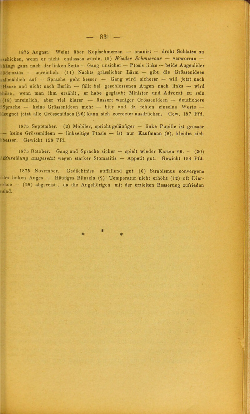 1875 Augnst; Weint über Kopfschmerzen — onanirt — droht Soldaten la schickon, wenn er nicht entlassen wiiidc. (9) Wieder Schmiercur — verworren — hängt ganz nach der linken Seite — Gang nnsicher — Ptosis links — beide Augenlider ödainatös - unreinlich. (11) Nachts grässlichcr Lärm — gibt die Grössenideen »allmählich auf — Sprache geht besser — Gang wird sicherer — will jetzt nach Hause und nicht nach Berlin — fällt bei geschlossenen Augen nach link« — wird böse, wenn man ihm erzählt, er habe geglaubt Minister und Advocat zu sein (18) unreinlich, aber viel klarer — äussert weniger Grössenideen — deutlichere -Sprache — keine Grössenideen mehr — hier und da fehlen einzelne Worte — Mengnet jetzt alle Grössenideen (26) kann sich correcter ausdrücken, Gew. 157 Pfd. 1875 September. (2) Mobiler, spricht geläufiger — linke Pupille ist grösser — keine Grössenideen — linkseitige Ptosis — ist nur Kaufmann (8), kleidet sich -besser. Gewicht 158 Pfd. 1875 October. Gang und Sprache sicher — spielt wieder Karten 66. — (20) !Einreibung ausgesetzt wegen starker Stomatitis — Appetit gut. Gewicht 154 Pfd. 1875 November. Gedächtniss auffallend gut (6) Strabismus convergens des linken Auges — Häufiges Blinzeln (9) Temperatur nicht erhöht (12) oft Diar- rrhoe — (29) abgereist , da die Angehörigen mit der erzielten Besserung zufrieden >8ind. * *