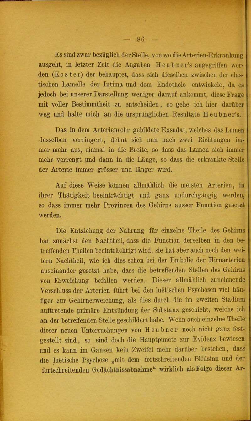 Es sind zwar bezüglich der Stelle, von wo die Arterien-Erkrankung ausgeht, in letzter Zeit die Angaben Heubner's angegriffen wor- den (Koster) der behauptet, dass sich dieselben zwischen der elas- tischen Lamelle der Intiraa und dem Endothele entwickele, da es jedoch bei unserer Darstellung weniger darauf ankommt, diese Frage mit voller Bestimmtheit zu entscheiden, so gehe ich hier darüber weg und halte mich an die ursprünglichen Resultate Heubner's. Das in dem Arterienrohr gebildete Exsudat, welches das Lumen desselben verringert, dehnt sich nun nach zwei Richtungen im- mer mehr aus, einmal in die Breite, so dass das Lumen sich immer mehr verrengt und dann in die Länge, so dass die erkrankte Stelle der Arterie immer gi-össer und länger wird. Auf diese Weise können allmählich die meisten Arterien, in ihrer Thätigkeit beeinträchtigt und ganz undurchgängig werden, so dass immer mehr Provinzen des Gehirns ausser Function gesetzt werden. Die Entziehung der Nahrung für einzelne Theile des Gehirns hat zunächst den Nachtheil, dass die Function derselben in den be- treffenden Thailen beeinträchtigt wird, sie hat aber auch noch den wei- tern Nachtheil, wie ich dies schon bei der Embolie der Hirnarterien auseinander gesetzt habe, dass die betreffenden Stellen des Gehirns von Erweichung befallen werden. Dieser allmählich zunehmende Verschluss der Arterien führt bei den luetischen Psychosen viel häu- figer zur Gehirnerweichung, als dies durch die im zweiten Stadium auftretende primäre Entzündung der Substanz geschieht, welche ich an der betreffenden Stelle geschildert habe. Wenn auch einzelne Theile dieser neuen Untersuchungen von Heubner noch nicht ganz fest- gestellt sind, so sind doch die Hauptpuncte zur Evidenz bewiesen und es kann im Ganzen kein Zweifel mehr darüber bestehen, dass die luetische Psychose „mit dem fortschreitenden Blödsinn und der fortschreitenden Gedächtnissabnahme wirklich als Folge dieser Ar-