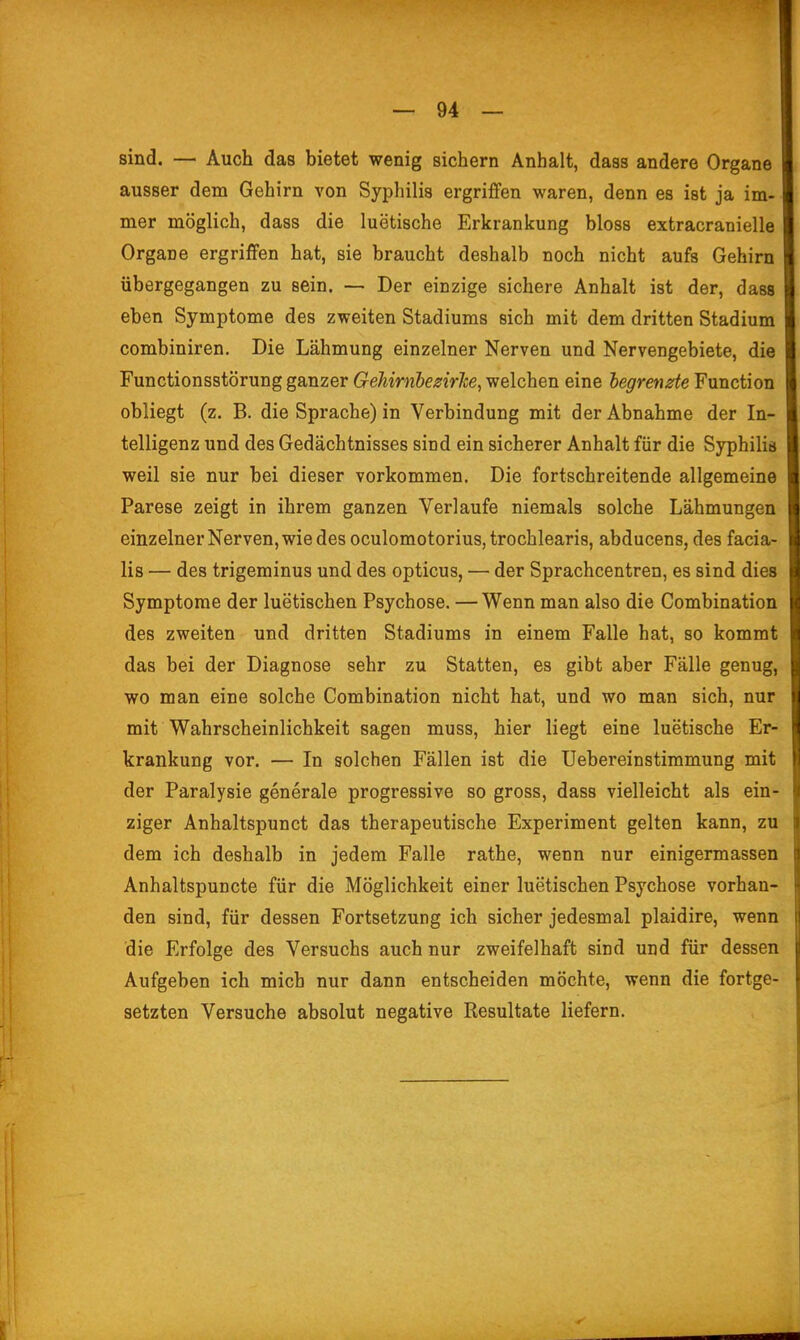 sind. — Auch das bietet wenig sichern Anhalt, dass andere Organe ausser dem Gehirn von Syphilis ergriffen waren, denn es ist ja im- mer möglich, dass die luetische Erkrankung bloss extracranielle Organe ergriffen hat, sie braucht deshalb noch nicht aufs Gehirn übergegangen zu sein. — Der einzige sichere Anhalt ist der, dass eben Symptome des zweiten Stadiums sich mit dem dritten Stadium combiniren. Die Lähmung einzelner Nerven und Nervengebiete, die Functionsstörung ganzer Gehirnhezirlte, welchen eine begrenzte Function obliegt (z. B. die Sprache) in Verbindung mit der Abnahme der In- telligenz und des Gedächtnisses sind ein sicherer Anhalt für die Syphilid weil sie nur bei dieser vorkommen. Die fortschreitende allgemeine Parese zeigt in ihrem ganzen Verlaufe niemals solche Lähmungen einzelner Nerven, wie des oculomotorius,trochlearis, abducens, des facia- lis — des trigeminus und des opticus, — der Sprachcentren, es sind dies Symptome der luetischen Psychose. — Wenn man also die Combination des zweiten und dritten Stadiums in einem Falle hat, so kommt das bei der Diagnose sehr zu Statten, es gibt aber Fälle genug, wo man eine solche Combination nicht hat, und wo man sich, nur mit Wahrscheinlichkeit sagen muss, hier liegt eine luetische Er- krankung vor. — In solchen Fällen ist die Uebereinstimmung mit der Paralysie generale progressive so gross, dass vielleicht als ein- ziger Anhaltspunct das therapeutische Experiment gelten kann, zu dem ich deshalb in jedem Falle rathe, wenn nur einigermassen Anhaltspuncte für die Möglichkeit einer luetischen Psychose vorhan- den sind, für dessen Fortsetzung ich sicher jedesmal plaidire, wenn die Erfolge des Versuchs auch nur zweifelhaft sind und für dessen Aufgeben ich mich nur dann entscheiden möchte, wenn die fortge- setzten Versuche absolut negative Resultate liefern.