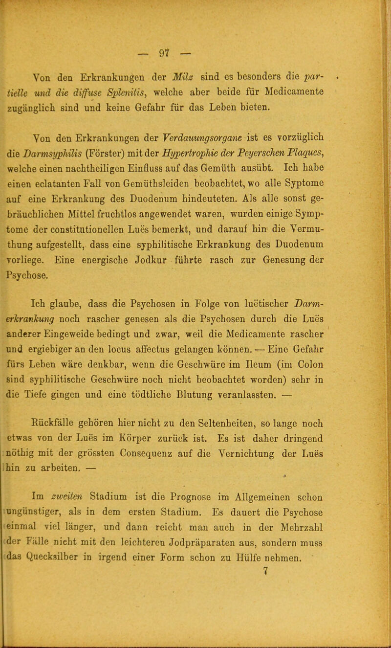 Von den Erkrankungen der Mih sind es besonders die par- . tielle und die diffuse Sphnitis, welche aber beide für Medicamente zugänglich sind und keine Gefahr für das Leben bieten. Von den Erkrankungen der Verdamngsorgane ist es vorzüglich die Barmsyphüis (Förster) mit der Hypertrophie der Peyerschen Plaques, welche einen nachtheiligen Einfluss auf das Gemüth ausübt. Ich habe einen eclatanten Fall von Gemüthsleiden beobachtet, wo alle Syptome auf eine Erkrankung des Duodenum hindeuteten. Als alle sonst ge- bräuchlichen Mittel fruchtlos angewendet waren, wurden einige Symp- tome der constitutionellen Lues bemerkt, und darauf hin die Vermu- thung aufgestellt, dass eine syphilitische Erkrankung des Duodenum vorliege. Eine energische Jodkur führte rasch zur Genesung der Psychose. Ich glaube, dass die Psychosen in Folge von luetischer Darm- erlcrankung noch rascher genesen als die Psychosen durch die Lues anderer Eingeweide bedingt und zwar, weil die Medicamente rascher und ergiebiger an den locus affectus gelangen können. — Eine Gefahr fürs Leben wäre denkbar, wenn die Geschwüre im Ileum (im Colon sind syphilitische Geschwüre noch nicht beobachtet worden) sehr in die Tiefe gingen und eine tödtliche Blutung veranlassten. — Rückfälle gehören hier nicht zu den Seltenheiten, so lange noch etwas von der Lues im Körper zurück ist. Es ist daher dringend nöthig mit der grössten Consequenz auf die Vernichtung der Lues ihin zu arbeiten. — * Im zweiten Stadium ist die Prognose im Allgemeinen schon ungünstiger, als in dem ersten Stadium. Es dauert die Psychose einmal viel länger, und dann reicht man auch in der Mehrzahl der Fälle nicht mit den leichteren Jodpräparaten aus, sondern muss das Quecksilber in irgend einer Form schon zu Hülfe nehmen. 7