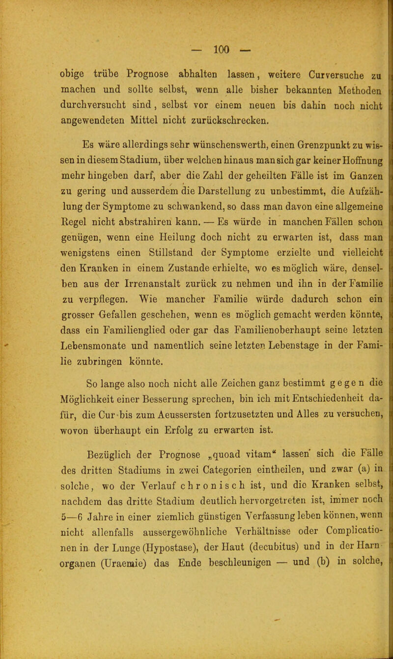 obige trübe Prognose abhalten lassen, weitere Curversuche zu machen und sollte selbst, wenn alle bisher bekannten Methoden durchversucht sind, selbst vor einem neuen bis dahin noch nicht angewendeten Mittel nicht zurückschrecken. Es wäre allerdings sehr wünschenswerth, einen Grenzpunkt zu wis- sen in diesem Stadium, über welchen hinaus man sich gar keiner Hoffnung mehr hingeben darf, aber die Zahl der geheilten Fälle ist im Ganzen zu gering und ausserdem die Darstellung zu unbestimmt, die Aufzäh- lung der Symptome zu schwankend, so dass man davon eine allgemeine Regel nicht abstrahiren kann. — Es würde in manchen Fällen schon genügen, wenn eine Heilung doch nicht zu erwarten ist, dass man wenigstens einen Stillstand der Symptome erzielte und vielleicht den Kranken in einem Zustande erhielte, wo es möglich wäre, densel- ben aus der Irrenanstalt zurück zu nehmen und ihn in der Familie zu verpflegen. Wie mancher Familie würde dadurch schon ein grosser Gefallen geschehen, wenn es möglich gemacht werden könnte, dass ein Familienglied oder gar das Familienoberhaupt seine letzten Lebensmonate und namentlich seine letzten Lebenstage in der Fami- lie zubringen könnte. So lange also noch nicht alle Zeichen ganz bestimmt gegen die Möglichkeit einer Besserung sprechen, bin ich mit Entschiedenheit da- für, die Cur-bis zum Aeussersten fortzusetzten und Alles zu versuchen, wovon überhaupt ein Erfolg zu erwarten ist. Bezüglich der Prognose „quoad vitam lassen sich die Fälle des dritten Stadiums in zwei Categorien eintheilen, und zwar (a) in solche, wo der Verlauf chronisch ist, und die Kranken selbst, nachdem das dritte Stadium deutlich hervorgetreten ist, immer noch 5—6 Jahre in einer ziemlich günstigen Verfassung leben können, wenn nicht allenfalls aussergewöhnliche Verhältnisse oder Complicatio- nenin der Lunge (Hypostase), der Haut (decubitus) und in der Harn- Organen (Uraemie) das Ende beschleunigen — und (b) in solche,