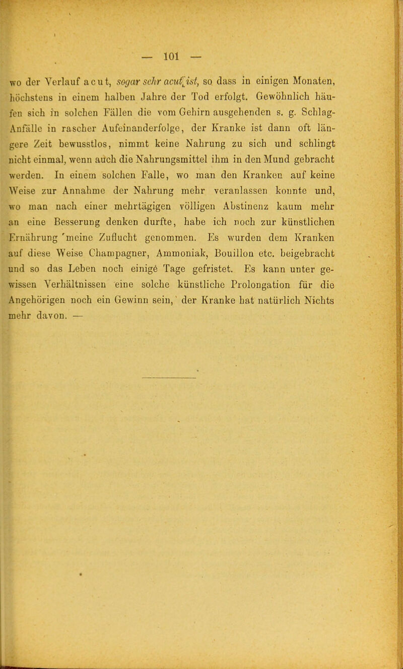 wo der Verlauf acut, sogar sclir acufjst, so dass in einigen Monaten, liöchsteus in einem halben Jahre der Tod erfolgt. Gewöhnlich häu- fen sich in solchen Fällen die vom Gehirn ausgehenden s. g. Schlag- Anfälle in rascher Aufeinanderfolge, der Kranke ist dann oft län- gere Zeit bewusstlos, nimmt keine Nahrung zu sich und schlingt nicht einmal, wenn auch die Nahrungsmittel ihm in den Mund gebracht werden. In einem solchen Falle, wo man den Kranken auf keine Weise zur Annahme der Nahrung mehr veranlassen konnte und, wo man nach einer mehrtägigen völligen Abstinenz kaum mehr an eine Besserung denken durfte, habe ich noch zur künstlichen Ernährung 'meine Zuflucht genommen. Es wurden dem Kranken auf diese Weise Champagner, Ammoniak, Bouillon etc. beigebracht und so das Leben noch einigö Tage gefristet. Es kann unter ge- wissen Verhältnissen eine solche künstliche Prolongation für die Angehörigen noch ein Gewinn sein, ~ der Kranke hat natürlich Nichts mehr davon. —
