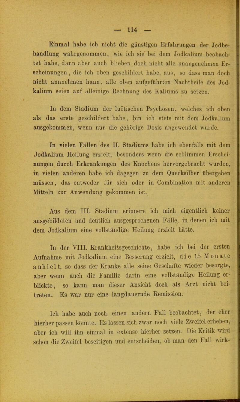 Einmal habe ich nicht die günstigen Erfahrungen der Jodbe- handlung wahrgenommen, wie ich sie'bei dem Jodkalium beobach- tet habe, dann aber auch blieben doch nicht alle unangenehmen Er- scheinungen, die ich oben geschildert habe, aus, so dass man doch nicht annnehmen hann, alle oben aufgeführten Nachtheile des Jod- kalium seien auf alleinige Rechnung des Kaliums zu setzen. In dem Stadium der luetischen Psychosen, welches ich oben als das erste geschildert habe, bin ich stets mit dem Jodkalium ausgekommen, wenn nur die gehörige Dosis angewendet wurde. In vielen Fällen des II. Stadiums habe ich ebenfalls mit dem Jodkalium Heilung erzielt, besonders wenn die schlimmen Erschei- nungen durch Erkrankungen des Knochens hervorgebracht wurden, in vielen anderen habe ich dagegen zu dem Quecksilber übergehen müssen, das entweder für sich oder in Combination mit anderen Mitteln zur Anwendung gekommen ist. Aus dem III. Stadium erinnere ich mich eigentlich keiner ausgebildeten und deutlich ausgesprochenen Fälle, in denen ich mit dem Jodkalium eine vollständige Heilung erzielt hätte. In der VIII. Krankheitsgeschichte, habe ich bei der ersten Aufnahme mit Jodkalium eine Besserung erzielt, die 15 Monate anhielt, so dass der Kranke alle seine Geschäfte wieder besorgte, aber wenn auch die Familie darin eine vollständige Heilung er- blickte, so kann man dieser Ansicht doch als Arzt nicht bei- treten. Es war nur eine langdauernde Eemission. Ich habe auch noch einen andern Fall beobachtet, der eher hierher passen könnte. Es lassen sich zwar noch viele Zweifel erheben, aber ich will ihn einmal in extenso hierher setzen. Die Kritik wird schon die Zweifel beseitigen und entscheiden, ob man den Fall wirk-