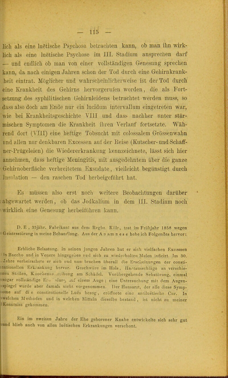 - Iis - lieh als eine luötische Psychose betrachten kann, ob man ihn wirk- lich als eine luetische Psycliose im III. Stadium ansprechen darf — und endlich ob man von einer vollständigen Genesung sprechen kann, da nach einigen Jahren schon der Tod durch eine Gehirnkrank- heit eintrat. Mögliclier und wahrscheinlicherweise ist der Tod durch eine Krankheit des Gehirns hervorgerufen worden, die als J'ort- setzung des syphilitischen Gehirnleidens betrachtet werden muss, so dass also doch am Ende nur ein lucidum intervallum eingetreten war, wie bei Ki-ankheitsgeschichte VIII und dass nachher unter stür- mischen Symptomen die Krankheit ihren Verlauf fortsetzte. Wäh- rend dort (VIII) eine heftige Tobsucht mit colossalem Grössenwahn und allen nur denkbaren Excessen auf der Eeise (Kutscher- und Schaff- ner-Prügeleien) die Wiedererkrankung kennzeichnete, lässt sich hier annehmen, dass heftige Meningitis, mit ausgedehntem über die ganze Geliii'noberüäche verbreitetem Exsudate, vielleicht begünstigt durch Insolation — den raschen Tod herbeigeführt hat. Es müssen also erst noch weitere Beobachtungen darüber abgewartet werden, ob das Jodkalium in dem III. Stadium noch • wirklich eine Genesung herbeiführen kann. D. E , 35jähr. Fabrikant aus dem Regbz. Kölr, trat im Frühjahr 1858 wegen Geistesstörung in meine Behandlung. Aus der Anamnese hebe ich Folgendes hervor: Erbiiche Belastung. In seinen jungen Jahren bat er sich vielfachen Excessen '»nBaccho und in Vcnere liingegeben und sich zu wiederholten Malen inficirt. Jm 30. • Jahre vcrheirathetc er sich und nun\ brachen überall die Erscheinungen der consti- •rioneüen Erkrankung hervor. Geschwüre im Hals, Hai'tausschläge an verschie- Stc-ilcn, KAoc!ieniiü..rtibung am Schädel. Vorübergehende Sehstörung, einmal «sogar voUsiändige Kr-, ' kIup'^ .luf einem Auge ; eine Untersuchung mit dem Augen- 'Spiegel wurde aber damals nicht, vorgenommen. Der Hausarzt, der alle diese Symp- ome auf di e constitiitionelle Lues bezog, eröffnete eine antiluetische Cur. In »welchen M cthoden und in welchen Mitteln dieselbe bestand , ist nicht zu meiner ^Kenntniss gekommen. Ein im zweiten Jahre der Ehe geborener Knabe entwickelte sich sehr gut nnd blieb anch von allen luctischen Erkrankungen verschont.