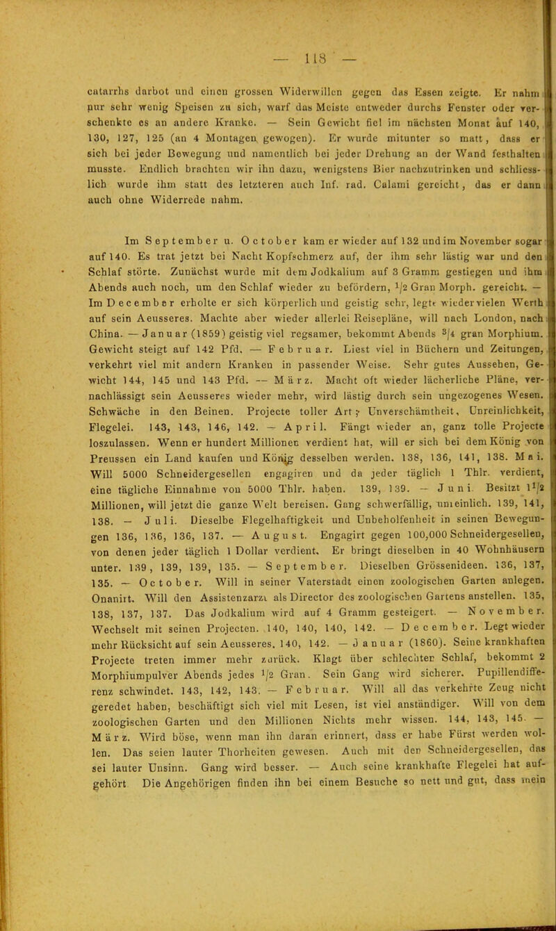 catarrhs darbot und einen grossen Widerwillen gegen das Essen zeigte. Er nahm nur sehr wenig Speisen za sich, warf das Meiste entweder durchs Fenster oder rer- schenktc es an andere Kranke. — Sein Gewicht fiel im nächsten Monat auf 140, 130, 127, 125 (an 4 Montagen, gewogen). Er wurde mitunter so matt, dass er sich bei jeder Bewegung und namentlich bei jeder Drehung an der Wand festhalten, musste. Endlich brachten wir ihn dazu, wenigstens Bier nachzutrinken und schliess- lich wurde ihm statt des letzteren auch Inf. rad. Calami gereicht, das er dann, auch ohne Widerrede nahm. Im September u. October kam er wieder auf 132 und im November sogar auf 140. Es trat jetzt bei Nacht Kopfschmerz auf, der ihm sehr lästig war und den Schlaf störte. Zunächst wurde mit dem Jodkalium auf 3 Gramm gestiegen und ihm Abends auch noch, um den Schlaf wieder zu befördern, Gran Morph, gereicht. — ImDecember erholte er sich körperlich und geistig sehr, legte wicdervielen Werth auf sein Aeusseres. Machte aber wieder allerlei Reisepläne, will nach London, nach China. —Janu ar (1859) geistig viel regsamer, bekommt Abends 3/4 gran Morphium. Gewicht steigt auf 142 Pfd. — Februar. Liest viel in Büchern und Zeitungen, verkehrt viel mit andern Kranken in passender Weise. Sehr gutes Aussehen, Ge- wicht 144, 145 und 143 Pfd. — März. Macht oft wieder lächerliche Pläne, ver- nachlässigt sein Aeusseres wieder mehr, wird lästig durch sein ungezogenes Wesen. Schwäche in den Beinen. Projecte toller Art;- Unverschämtheit, ünreinlichkeit, Flegelei. 143, 143, 146, 142. — April. Fängt wieder an, ganz tolle Projecte loszulassen. Wenn er hundert Millionen verdient hat, will ersieh bei dem König von Preussen ein Land kaufen und Köriig desselben werden. 138, 136, 141, 138. Mai. Will 5000 Schneidergesellen engagiren und da jeder täglich 1 Thlr. verdient, eine tägliche Einnahme vou 5000 Thlr. haben. 139, 139. — Juni. Besitzt l^/a Millionen, will jetzt die ganze Welt bereisen. Gang schwerfällig, unieinlich. 139, 141, 138. - Juli. Dieselbe Flegelhaftigkeit und Unbeholfeuheit in seinen Bewegun- gen 136, 136, 136, 137. — August. Engagirt gegen 100,000 Schneidergesellen, von denen jeder täglich 1 Dollar verdient. Er bringt dieselben in 40 Wohnhäusern unter. 139, 139, 139, 135. — September. Dieselben Grössenideen. 136, 137, 135. — October. Will in seiner Vaterstadt einen zoologischen Garten anlegen. Onanirt. Will den Assistenzarzt als Director des zoologischen Gartens anstellen. 135, 138, 137, 137. Das Jodkalium wird auf 4 Gramm gesteigert. — November. Wechselt mit seinen Projecten. 140, 140, 140, 142. - Decembcr. Legt wieder mehr Rücksicht auf sein Aeusseres. 140, 142. -Januar (1860). Seine krankhaften Projecte treten immer mehr zurück. Klagt über schlechter Schlaf, bekommt 2 Morphiumpulver Abends jedes 1/2 Gran. Sein Gang wird sicherer. Pupillendiffe- renz schwindet. 143, 142, 143. — Februar. Will all das verkehrte Zeug nicht geredet haben, beschäftigt sich viel mit Lesen, ist viel anständiger. Will von dem zoologischen Garten und den Millionen Nichts mehr wissen. 144, 143, 145. — März. Wird böse, wenn man ihn daran erinnert, dass er habe Fürst werden wol- len. Das seien lauter Thorheiten gewesen. Auch mit den Schneidergesellen, das sei lauter Unsinn. Gang wird besser. — Auch seine krankhafte Flegelei hat auf- gehört Die Angehörigen finden ihn bei einem Besuche so nett und gut, dass »nein