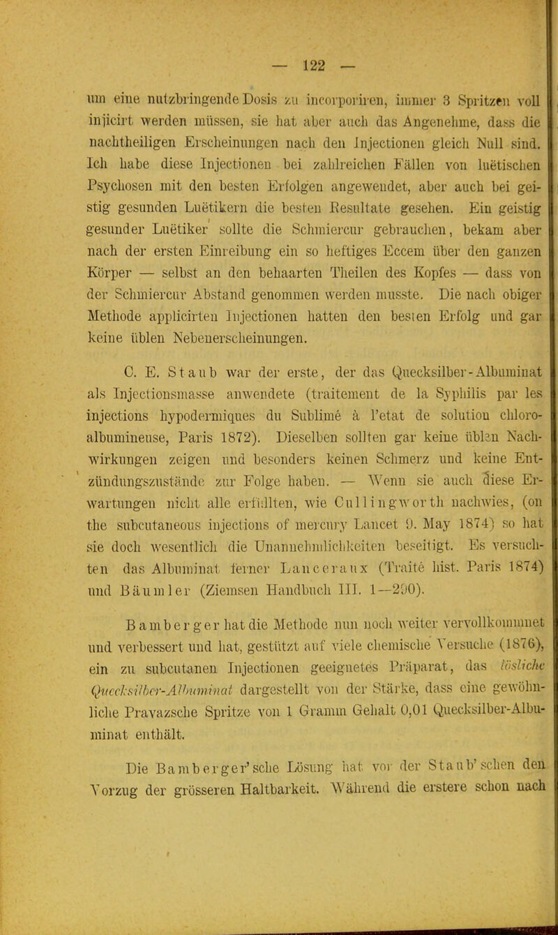 um eine niitzbringeiKle Dosis zu incorporiien, iiiinier 3 Spritzen voll iniicirt werden müssen, sie hat aber auch das Angenehme, dass die nachtheiligen Erscheinungen nach den injectionen gleich Null sind. Ich habe diese Injectionen bei zahlreichen Fällen von luetisclien Psychosen mit den besten Erfolgen angewendet, aber auch bei gei- stig gesunden Luetikern die besten Resultate gesehen. P^in geistig gesunder Luetiker sollte die Schraiercur gebrauclien, bekam aber nach der ersten Einreibung ein so heftiges Eccem über den ganzen Körper — selbst an den behaarten Tlieilen des Kopfes — dass von der Schmiercur Abstand genommen werden musste. Die nach obiger Methode applicirteu Injectionen hatten den besten Erfolg und gar keine üblen Nebenerscheinungen. C. E. Staub war der erste, der das Quecksilber-Albuminat als Injectionsmasse anwendete (traitement de la Syphilis par les injections hypodermiques du Sublime ä l'etat de Solution chloro- albumineuse, Paris 1872). Dieselben sollten gar keine üblan Nach- wirkungen zeigen und besonders keinen Schmerz und keine Ent- zündungszuständc zur Folge haben. — Wenn sie auch Siese Er- wartungen nicht alle erfiillten, wie Cullingworth nachwies, (on the subcutaneous injections of meicury Lancet 9. May 1874) so hat sie doch wesentlich die Unannehnilichlceiten beseitigt. Es versuch- ten das Albuminat ferner Lanceraux (Traite hist. Paris 1874) und Bäum 1er (Ziemsen Handbuch III. 1—290). Bamberger hat die Methode nun noch weiter vervollkomnmet und verbessert und hat, gestützt auf viele chemische Versuche (1876), ein zu subcutanen Injectionen geeignetes Präparat, das lösliche Qiicd-silbcr-Alhuminai dargestellt von der Stäi'ke, dass eine gewöhn- liche Pravazsche Spritze von 1 Gramm Gehalt 0,01 Quecksilber-Albu- minat enthält. Die Bamberger'sehe Lösung hat vor der Staub'sehen den Vorzug der grösseren Haltbarkeit. Während die erstere schon nach
