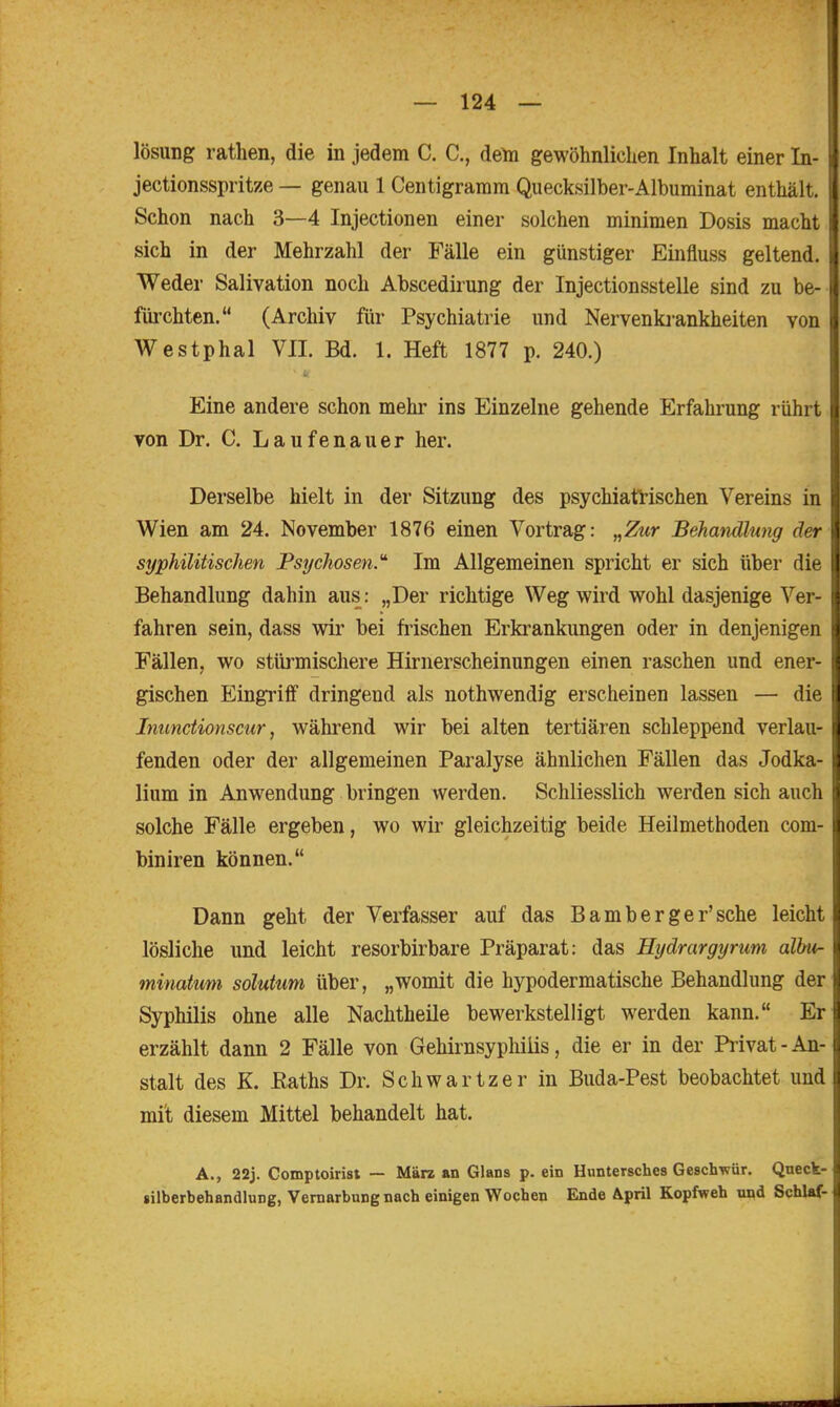 lösung rathen, die in jedem C. C, dem gewöhnlichen Inhalt einer In- jectionsspritze — genau 1 Centigramm Quecksilber-Albuminat enthält, i Schon nach 3—4 Injectionen einer solchen minimen Dosis macht sich in der Mehrzahl der Fälle ein günstiger Einfluss geltend. Weder Salivation noch Abscedirung der Injectionsstelle sind zu be- fiii'chten. (Archiv für Psychiatrie und Nervenki-ankheiten von Westphal VII. Bd. 1. Heft 1877 p. 240.) Eine andere schon mehr ins Einzelne gehende Erfahrung rührt von Dr. C. Laufenauer her. Derselbe hielt in der Sitzung des psychiati-ischen Vereins in Wien am 24. November 1876 einen Vortrag: „Zur Behandlung der syphilitischen Psijchosen.' Im Allgemeinen spricht er sich über die Behandlung dahin aus: „Der richtige Weg wird wohl dasjenige Ver- fahren sein, dass wir bei frischen Erkrankungen oder in denjenigen Fällen, wo stürmischere Hirnerscheinungen einen raschen und ener- gischen Eingriff dringend als nothwendig erscheinen lassen — die Inunctionscur, während wir bei alten tertiären schleppend verlau- fenden oder der allgemeinen Paralyse ähnlichen Fällen das Jodka- lium in Anwendung bringen werden. Schliesslich werden sich auch solche Fälle ergeben, wo wir gleichzeitig beide Heilmethoden com- biniren können. Dann geht der Verfasser auf das Bamberger'sche leicht lösliche und leicht resorbirbare Präparat: das Hydrargyrum albu- minatum solutum über, „womit die hypodermatische Behandlung der Syphilis ohne alle Nachtheile bewerkstelligt werden kann. Er erzählt dann 2 Fälle von Gehirnsypliiiis, die er in der Privat - An- stalt des K. ßaths Dr. Schwartzer in Buda-Pest beobachtet und mit diesem Mittel behandelt hat. A., 22j. Comptoirist — März an Glans p. ein Huntersches Gesch'wür. Qneck- silberbehandluDg, Vernarbung nach einigen Wochen Ende April Kopfweh und Schlaf-