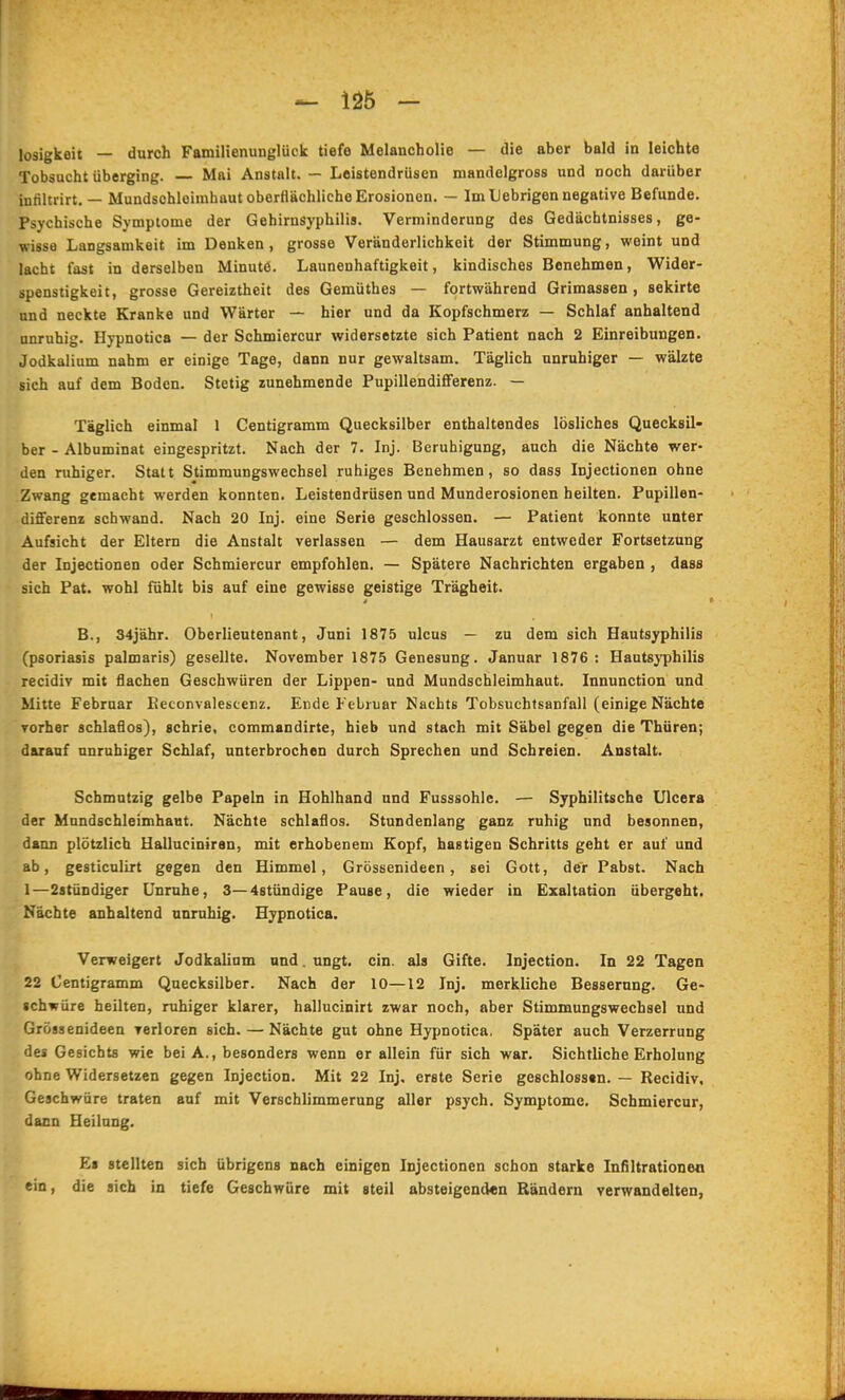 losigkeit — durch Familienunglück tiefe Melancholie — die aber bald in leichte Tobsucht überging. Mai Anstalt. — Leistendrüsen mandelgross und noch darüber infiltrirt. — Mundschleimhaut oberflächliche Erosionen. — Im Uebrigen negative Befunde. Psychische Symptome der Gehirnsyphilis. Verminderung des Gedächtnisses, ge- wisse Langsamkeit im Denken, grosse Veränderlichkeit der Stimmung, weint und lacht fast in derselben Minute. Launenhaftigkeit, kindisches Benehmen, Wider- spenstigkeit, grosse Gereiztheit des Gemüthes — fortwährend Grimassen, sekirte und neckte Kranke und Wärter — hier und da Kopfschmerz — Schlaf anhaltend unruhig. Hypnotica — der Schmiercur widersetzte sich Patient nach 2 Einreibungen. Jodkalium nahm er einige Tage, dann nur gewaltsam. Täglich unruhiger — wälzte sich auf dem Boden. Stetig zunehmende Pupillendifferenz. — Täglich einmal 1 Centigramm Quecksilber enthaltendes lösliches Quecksil- ber - Albuminat eingespritzt. Nach der 7. Inj. Beruhigung, auch die Nächte wer- den ruhiger. Statt Stimmungswechsel ruhiges Benehmen, so dass Injectionen ohne Zwang gemacht werden konnten. Leistendrüsen und Munderosionen heilten. Pupillen- diflferenz schwand. Nach 20 Inj. eine Serie geschlossen. — Patient konnte unter Aufsicht der Eltern die Anstalt verlassen — dem Hausarzt entweder Fortsetzung der Injectionen oder Schmiercur empfohlen. — Spätere Nachrichten ergaben , dass sich Pat. wohl fühlt bis auf eine gewisse geistige Trägheit. B., 34jähr. Oberlieutenant, Juni 1875 ulcus — zu dem sich Hautsyphilis (Psoriasis palmaris) gesellte. November 1875 Genesung. Januar 1876: Hautsyphilis recidiv mit flachen Geschwüren der Lippen- und Mundschleimhaut. Innunction und Mitte Februar lieconvalescenz. Ende Februar Nachts Tobsuchfsanfall (einige Nächte vorher schlaflos), schrie, commandirte, hieb und stach mit Säbel gegen die Thüren; darauf unruhiger Schlaf, unterbrochen durch Sprechen und Schreien. Anstalt. Schmutzig gelbe Papeln in Hohlhand und Fusssohle. — Syphilitsche Ulcera der Mundschleimhaut. Nächte schlaflos. Stundenlang ganz ruhig und besonnen, dann plötzlich Halluciniran, mit erhobenem Kopf, hastigen Schritts geht er auf und ab, gesticulirt gegen den Himmel, Grössenideen, sei Gott, der Pabst. Nach 1—2atündiger Unruhe, 3—4stündige Pause, die wieder in Exaltation übergeht. Nächte anhaltend unruhig. Hypnotica. Verweigert Jodkalinm und. ungt. ein. als Gifte. Injection. In 22 Tagen 22 Centigramm Quecksilber. Nach der 10—12 Inj. merkliche Besserung. Ge- schwüre heilten, ruhiger klarer, hallucinirt zwar noch, aber Stimmungswechsel und Grössenideen verloren sich. — Nächte gut ohne Hypnotica. Später auch Verzerrung des Gesichts wie bei A., besonders wenn er allein für sich war. Sichtliche Erholung ohne Widersetzen gegen Injection. Mit 22 Inj, erste Serie geschlosstn. — Recidiv, Geschwüre traten auf mit Verschlimmerung aller psych. Symptome. Schmiercur, dann Heilung. Es stellten sich übrigens nach einigen Injectionen schon starke Infiltrationea ein, die sich in tiefe Geschwüre mit «teil absteigend«n Rändern verwandelten,