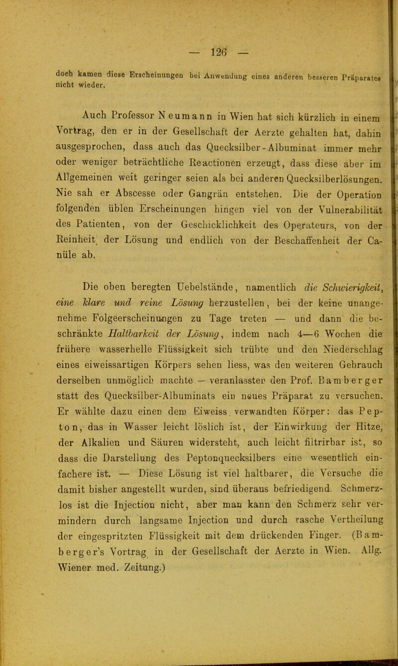 doch kamen diese Erscheinungen bei Anwendung eines anderen besseren Präparates nicht wieder. Auch Professor Neumann iu Wien bat sich kürzlich in einem Vortrag, den er in der Gesellschaft der Aerzte gehalten hat, dahin ausgesprochen, dass auch das Quecksilber-Albuminat immer mehr oder weniger beträchtliche Reactionen erzeugt, dass diese aber im Allgemeinen weit geringer seien als bei anderen Quecksilberlösungen. Nie sah er Abscesse oder Gangrän entstehen. Die der Operation folgenden üblen Erscheinungen hingen viel von der Vulnerabilität des Patienten, von der Geschicklichkeit des Operateurs, von der Reinheit; der Lösung und endlich von der Beschaffenheit der Ca- nüle ab. Die oben beregten üebelstände, namentlich die Schwierigkeit^ eine Idare und reine Lösung herzustellen, bei der keine unange- nehme Folgeerscheinungen zu Tage treten — und dann die be- schränkte Haltbarkeit der Lösung, indem nach 4—6 Wochen die frühere wasserhelle Flüssigkeit sich trübte und den Niederschlag eines eiweissartigen Körpers sehen Hess, was den weiteren Gebrauch derselben unmöglich machte — veranlasstem den Prof. Bamberger statt des Quecksilber-Albuminats ein neues Präparat zu versuchen. Er wählte dazu einen dem Eiweiss. verwandten Körper: das Pep- ton, das in Wasser leicht löslich ist, der Einwirkung der Hitze, der Alkalien und Säuren widersteht, auch leicht filtrirbar ist, so dass die Darstellung des Peptonquecksilbers eine wesentlich ein- fachere ist. — Diese Lösung ist viel haltbarer, die Versuche die damit bisher angestellt wurden, sind überaus befriedigend. Schmerz- los ist die Injectiou nicht, aber man kann den Schmerz sehr ver- mindern durch langsame Injection und durch rasche Vertheilung der eingespritzten Flüssigkeit mit dem drückenden Finger. (Bam- berger's Vortrag in der Gesellschaft der Aerzte in Wien. AUg. Wiener med. Zeitung.)