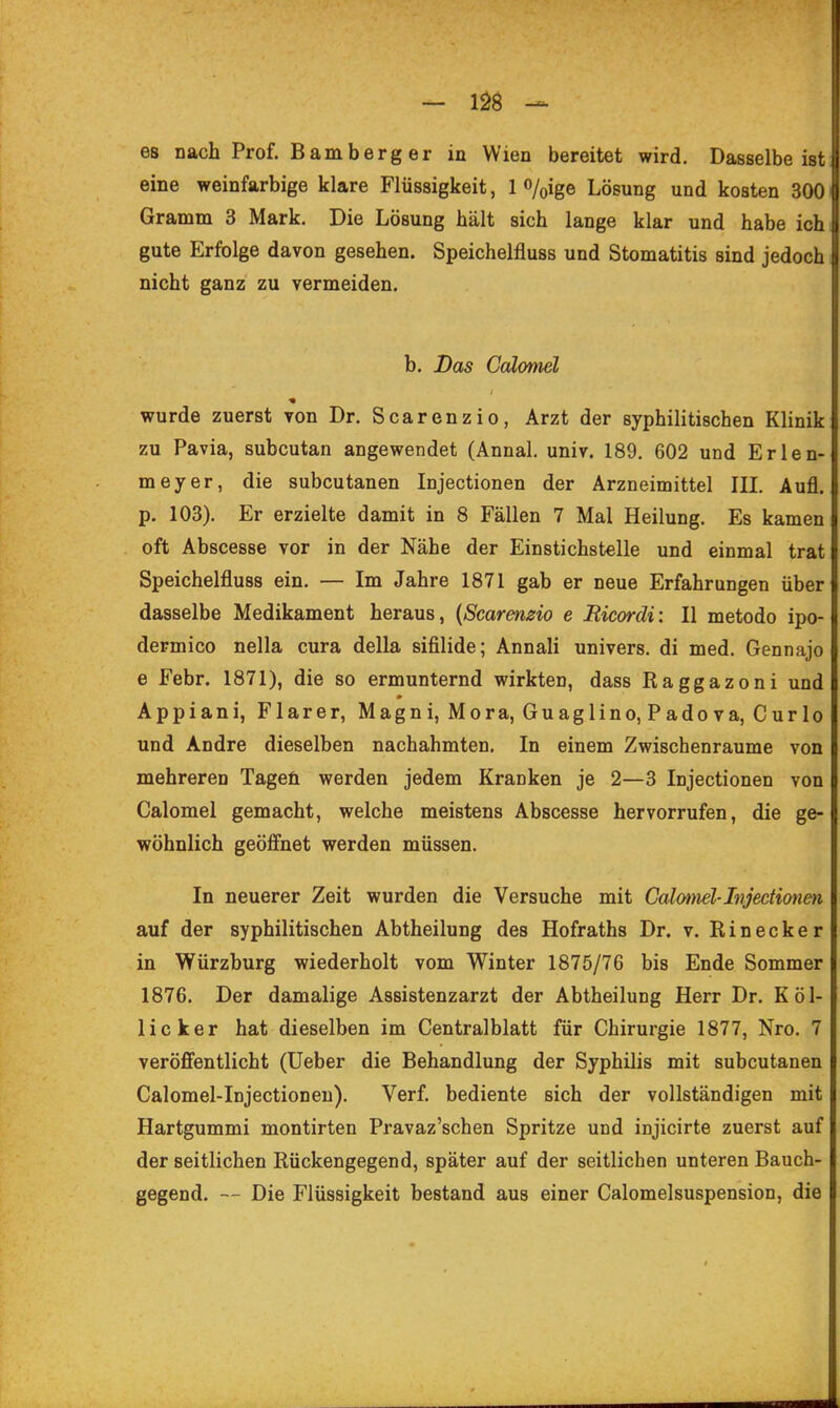 es nach Prof. Bamberg er in Wien bereitet wird. Dasselbe ist u eine weinfarbige klare Flüssigkeit, 1 o/oige Lösung und kosten 3001 Gramm 3 Mark. Die Lösung hält sich lange klar und habe ich gute Erfolge davon gesehen. Speichelfluss und Stomatitis sind jedoch nicht ganz zu vermeiden. b. Das Cdlomel wurde zuerst von Dr. Scarenzio, Arzt der syphilitischen Klinik zu Pavia, subcutan angewendet (Annal. univ. 189. 602 und Erlen- meyer, die subcutanen Injectionen der Arzneimittel IIL Aufl. p. 103). Er erzielte damit in 8 Fällen 7 Mal Heilung. Es kamen oft Abscesse vor in der Nähe der Einstichstelle und einmal trat Speichelfluss ein. — Im Jahre 1871 gab er neue Erfahrungen über dasselbe Medikament heraus, {Scarenzio e Ricordi: II metodo ipo- dermico nella cura della sifilide; Annali univers. di med. Gennajo e Febr. 1871), die so ermunternd wirkten, dass Raggazoni und Appiani, Flarer, Magni, Mora, Guaglino, Padova, Curlo und Andre dieselben nachahmten. In einem Zwischenräume von mehreren Tageü werden jedem Kranken je 2—3 Injectionen von Calomel gemacht, welche meistens Abscesse hervorrufen, die ge- wöhnlich geöffnet werden müssen. In neuerer Zeit wurden die Versuche mit Calmml-Injectionen auf der syphilitischen Abtheilung des Hofraths Dr. v. Einecker in Würzburg wiederholt vom Winter 1875/76 bis Ende Sommer 1876. Der damalige Assistenzarzt der Abtheilung Herr Dr. Köl- licker hat dieselben im Centralblatt für Chirurgie 1877, Nro. 7 veröffentlicht (Ueber die Behandlung der Syphilis mit subcutanen Calomel-Injectionen). Verf. bediente sich der vollständigen mit Hartgummi montirten Pravaz'schen Spritze und injicirte zuerst auf der seitlichen Rückengegend, später auf der seitlichen unteren Bauch- gegend. Die Flüssigkeit bestand aus einer Calomelsuspension, die