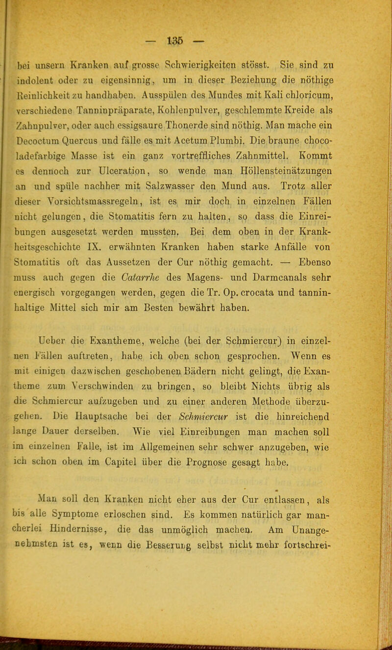 — 1^ ~ bei unsern Kranken auf grosse Schwierigkeiten stösst. Sie sind zu indolent oder zu eigensinnig, um in dieser Beziehung die nöthige Reinlichkeit zu handhaben. Ausspülen des Mundes mit Kali chloricum, verschiedene Tanninpräparate, Kohlenpulver, geschlemmte Kreide als Zahnpulver, oder auch essigsaure Thonerde sind nöthig. Man mache ein Decoctum Quercus und fälle es mit Acetum Plumbj. Diebraune choco- ladefarbige Masse ist ein ganz vortreffliches Zahnmittel, Kommt es dennoch zur Ulceration, so wende man Höllensteinätzungen an und spüle nachher mit Salzwasser den Mund aus. Trotz aller dieser Vorsichtsmassregeln, ist es mir doch in einzelnen Fällen nicht gelungen, die Stomatitis fern zu halten, so dass die Einrei- bungen ausgesetzt werden mussten. Bei dem oben in der Krank- heitsgeschichte IX. erwähnten Kranken haben starke Anfälle von Stomatitis oft das Aussetzen der Cur nöthig gemacht, — Ebenso muss auch gegen die Catarrhe des Magens- und Darmcanals sehr energisch vorgegangen werden, gegen die Tr. Op. crocata und tannin- haltige Mittel sich mir am Besten bewährt haben. lieber die Exantheme, weiche (bei der Schmiercur) in einzel- nen Fällen auftreten, habe ich oben schon gesprochen. Wenn es mit einigen dazwischen geschobenen Bädern nicht gelingt, die Exan- theme zum Verschwinden zu bringen, so bleibt Nichts übrig als die Schmiercur aufzugeben und zu einer anderen Methode überzu- gehen. Die Hauptsache bei der Schmiercur ist die hinreichend lange Dauer derselben. Wie viel Einreibungen man machen soll im einzelnen Falle, ist im Allgemeinen sehr schwer anzugeben, wie ich schon oben im Capitel über die Prognose gesagt habe. ■ Man soll den Kranken nicht eher aus der Cur entlassen, als bis alle Symptome erloschen sind. Es kommen natürlich gar man- cherlei Hindernisse, die das unmöglich machen. Am Unange- nehmsten ist es, wenn die BesseruLg selbst nicht mehr fortscbrei-