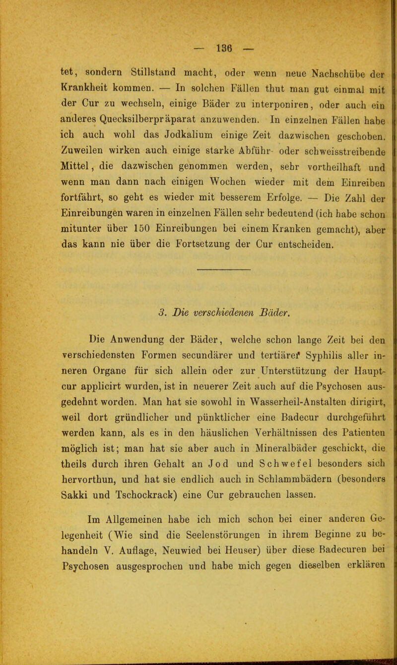 tet, sondern Stillstand macht, oder wenn neue Nachschübe der Krankheit kommen. — In solchen Fällen thut man gut einmal mit der Cur zu wechseln, einige Bäder zu interponiren, oder auch ein anderes Quecksilberpräparat anzuwenden. In einzelnen Fällen habe ich auch wohl das Jodkalium einige Zeit dazwischen geschoben. Zuweilen wirken auch einige starke Abführ- oder schweisstreibende Mittel, die dazwischen genommen werden, sehr vortheilhaft und wenn man dann nach einigen Wochen wieder mit dem Einreiben fortfährt, so geht es wieder mit besserem Erfolge. — Die Zahl der Einreibungen waren in einzelnen Fällen sehr bedeutend (ich habe schon mitunter über 150 Einreibungen bei einem Kranken gemacht), aber das kann nie über die Fortsetzung der Cur entscheiden. 3. Die verschiedenen Bäder. Die Anwendung der Bäder, welche schon lange Zeit bei den verschiedensten Formen secundärer und tertiäref Syphilis aller in- neren Organe für sich allein oder zur Unterstützung der Haupt- cur applicirt wurden, ist in neuerer Zeit auch auf die Psychosen aus- gedehnt worden. Man hat sie sowohl in Wasserheil-Anstalten dirigirt, weil dort gründlicher und pünktlicher eine Badecur durchgeführt werden kann, als es in den häuslichen Verhältnissen des Patienten möglich ist; man hat sie aber auch in Mineralbäder geschickt, die theils durch ihren Gehalt an Jod und Schwefel besonders sich hervorthun, und hat sie endlich auch in Schlammbädern (besonders Sakki und Tschockrack) eine Cur gebrauchen lassen. Im Allgemeinen habe ich mich schon bei einer anderen Ge- legenheit (Wie sind die Seelenstörungen in ihrem Beginne zu be- handeln V. Auflage, Neuwied bei Heuser) über diese Badecuren bei Psychosen ausgesprochen und habe mich gegen dieselben erklären