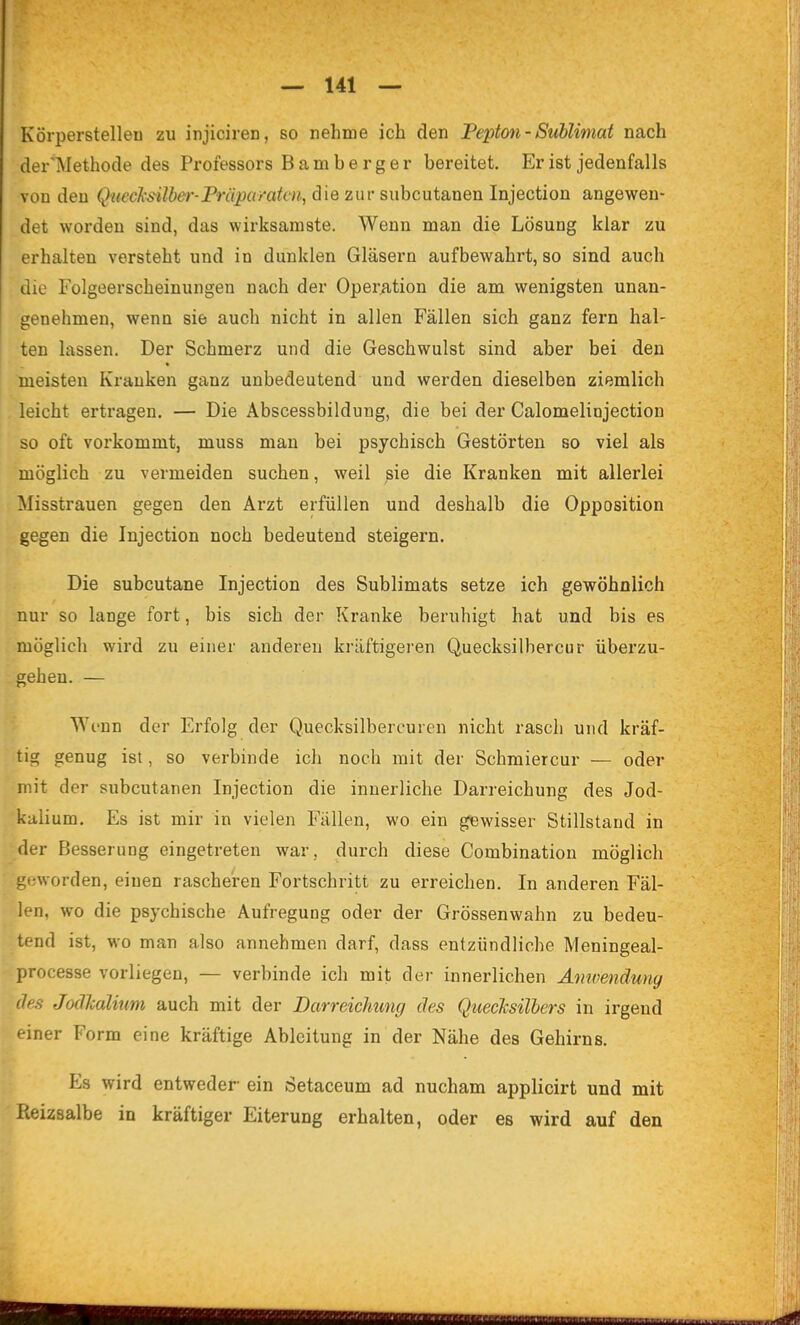 Körperstelleu zu injiciren, so nehme ich den Pepton - Sublimat nach der'Methode des Professors Bamberger bereitet. Er ist jedenfalls von den Qnechs-ilber-Präpa/'aten, die zur subcutanen Injection angewen- det worden sind, das wirksamste. Wenn man die Lösung klar zu erhalten versteht und in dunklen Gläsern aufbewahrt, so sind auch die Folgeerscheinungen nach der Operiition die am wenigsten unan- genehmen, wenn sie auch nicht in allen Fällen sich ganz fern hal- ten lassen. Der Schmerz und die Geschwulst sind aber bei den « meisten Krauken ganz unbedeutend und werden dieselben ziemlich leicht ertragen. — Die Äbscessbilduug, die bei der Calomelinjection so oft vorkommt, muss man bei psychisch Gestörten so viel als möglich zu vermeiden suchen, weil sie die Kranken mit allerlei Misstrauen gegen den Arzt erfüllen und deshalb die Opposition gegen die Injection noch bedeutend steigern. Die subcutane Injection des Sublimats setze ich gewöhnlich nur so lange fort, bis sich der Kranke beruhigt hat und bis es möglich wird zu einer anderen kräftigeren Quecksilhercur überzu- gehen. — Wenn der Erfolg der Quecksilbercuren nicht rasch und kräf- tig genug ist, so verbinde ich noch mit der Schmiercur — oder mit der subcutanen Injection die innerliche Darreichung des Jod- kalium. Es ist mir in vielen Fällen, wo ein gewisser Stillstand in der Besserung eingetreten war, durch diese Combination möglich geworden, einen rascheren Fortschritt zu erreichen. In anderen Fäl- len, wo die psychische Aufregung oder der Grössenwahn zu bedeu- tend ist, wo man also annehmen darf, dass entzündliche Meningeal- processe vorliegen, — verbinde ich mit der innerlichen Ämvenduny des Joclkalitwi auch mit der Darreichung des QtiecJcsilhers in irgend einer Form eine kräftige Ableitung in der Nähe des Gehirns. Es wird entweder ein Setaceum ad nucham applicirt und mit Reizsalbe in kräftiger Eiterung erhalten, oder es wird auf den