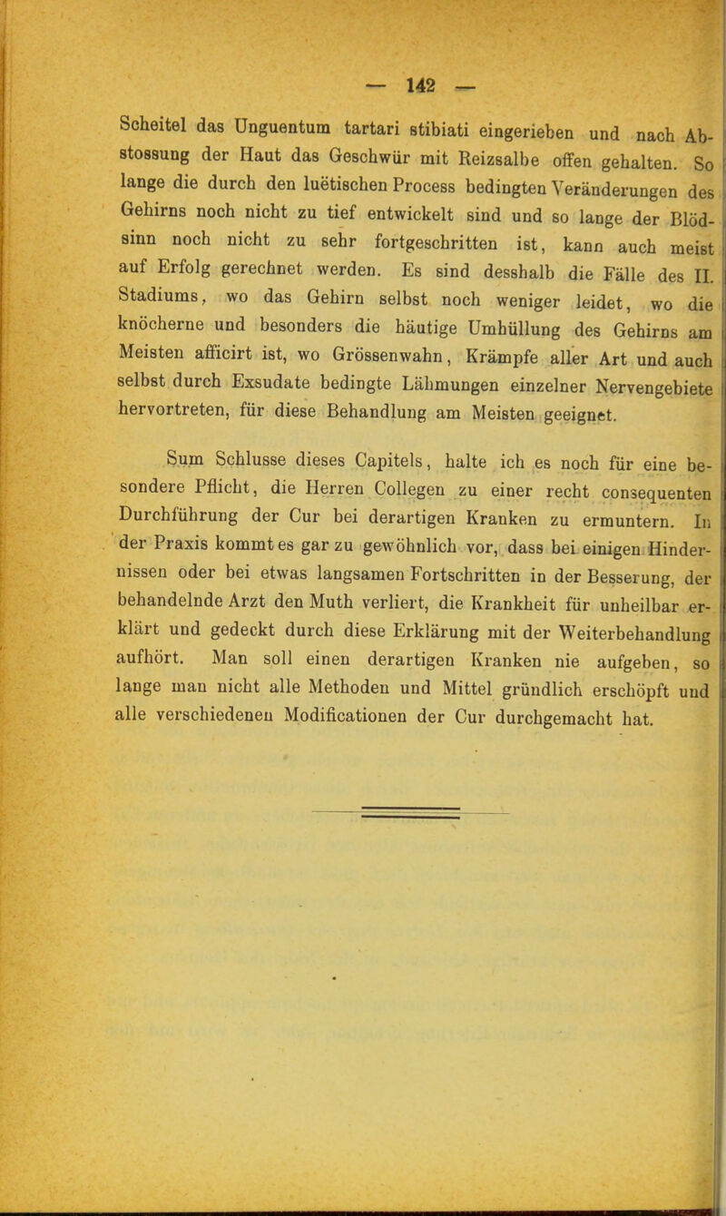 Scheitel das Unguentum tartari stibiati eingerieben und nach Ab- stossung der Haut das Geschwür mit Reizsalbe offen gehalten. So lange die durch den luetischen Process bedingten Veränderungen des. Gehirns noch nicht zu tief entwickelt sind und so lange der Blöd- sinn noch nicht zu sehr fortgeschritten ist, kann auch meist auf Erfolg gerechnet werden. Es sind desshalb die Fälle des IL Stadiums, wo das Gehirn selbst noch weniger leidet, wo die knöcherne und besonders die häutige Umhüllung des Gehirns am Meisten afficirt ist, wo Grössenwahn, Krämpfe aller Art und auch selbst durch Exsudate bedingte Lähmungen einzelner Nervengebiete hervortreten, für diese Behandlung am Meisten geeignet. Sum Schlüsse dieses Capitels, halte ich es noch für eine be- sondere Pflicht, die Herren Collegen zu einer recht consequenten Durchführung der Cur bei derartigen Kranken zu ermuntern. In der Praxis kommt es gar zu gewöhnlich vor, dass bei einigen. Hinder- nissen oder bei etwas langsamen Fortschritten in der Besserung, der behandelnde Arzt den Muth verliert, die Krankheit für unheilbar er- klärt und gedeckt durch diese Erklärung mit der Weiterbehandlung aufhört. Man soll einen derartigen Kranken nie aufgeben, so lange man nicht alle Methoden und Mittel gründlich erschöpft und alle verschiedenen Modificationen der Cur durchgemacht hat.