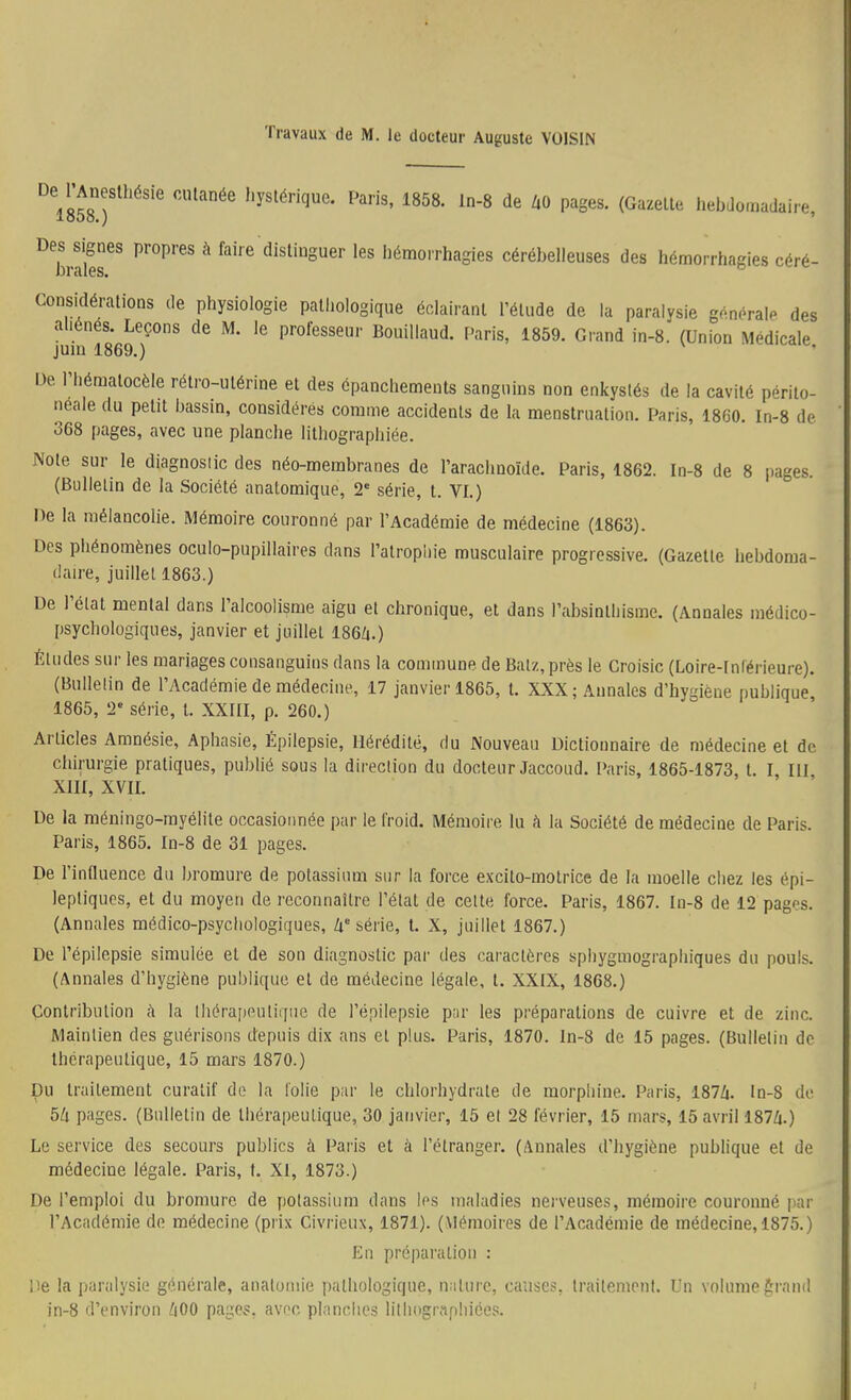 Travaux de M. le docteur Auguste VOISIN De l'Aneslhésie cutanée hystérique. Paris, 1858. In-S de Z,0 pages. (Gazelle hebdo.mdaire looo.) ' Des signes propres à faire distinguer les liémorrhagies cérébelleuses des hémorrhagies céré- considérations de physiologie pathologique éclairant l'étude de la paraivsie générale des l^uiul869'r' ^' !1859. Grand in-8.' (Union Médicale, De riiématocèle rétro-utérine et des épanchemenls sanguins non enkystés de la cavité périto- neale du petit bassin, considérés comme accidents de la menstruation. Paris, 1860. In-8 de 368 pages, avec une planche lithographiée. Note sur le diagnostic des néo-membranes de l'arachnoïde. Paris, 1862. In-8 de 8 pages. (Bulletin de la Société anatomique, 2* série, l. VI.) De la mélancolie. Mémoire couronné par l'Académie de médecine (1863). Des phénomènes oculo-pupillaires dans l'atrophie musculaire progressive. (Gazelle hebdoma- daire, juillet 1863.) De l'état mental dans l'alcoolisme aigu et chronique, et dans l'absinlhisme. (Annales médico- psychologiques, janvier et juillet 186Zi.) Éludes sur les mariages consanguins dans la commune de Balz, près le Croisic (Loire-Inl'érieure). (Bulletin de l'Académie de médecine, 17 janvier 1865, l. XXX; Annales d'hygiène publique 1865, 2' série, l. XXIII, p. 260.) Articles Amnésie, Aphasie, Épilepsie, Hérédité, du Nouveau Dictionnaire de médecine et de chirurgie pratiques, publié sous la direction du docteur Jaccoud. Paris, 1865-1873, t. I, III XIII, XVII. De la méningo-rayélite occasionnée par le froid. Mémoire lu h la Société de médecine de Paris. Paris, 1865. In-8 de 31 pages. De l'innuence du bromure de potassium sur la force excito-molrice de la moelle chez les épi- lepliqucs, et du moyen de reconnaître l'état de celte force. Paris, 1867. In-8 de 12 pages. (Annales médico-psychologiques, Zi'série, t. X, juillet 1867.) De l'épiiepsie simulée et de son diagnostic par des caractères sphygmograpiiiques du pouls. (Annales d'hygiène publique et de médecine légale, t. XXIX, 1868.) Contribution ;\ la Ihérajieutiqiie de l'épiiepsie pnr les préparations de cuivre et de zinc. Maintien des guérisons depuis dix ans et plus. Paris, 1870. In-8 de 15 pages. (Bulletin de thérapeutique, 15 mars 1870.) pu traitement curatif de la folie par le chlorhydrate de morphine. Paris, 187Zi. ln-8 de 5k pages. (Bulletin de thérapeutique, 30 janvier, 15 et 28 février, 15 mars, 15 avril 187Zi.) Le service des secours publics à Paris et à l'étranger. (Annales d'hygiène pubhque et de médecine légale. Paris, t. XI, 1873.) De l'emploi du bromure de potassium dans les maladies nerveuses, mémoire couronné par l'Académie de médecine (prix Civrieux, 1871). (Mémoires de l'Académie de médecine, 1875.) En préparalion : \'-Q la paralysie générale, anatoniie pathologique, nature, causes, traitement. Un volumeérnnd in-8 d'environ /|00 page?, avec planches lithographices.