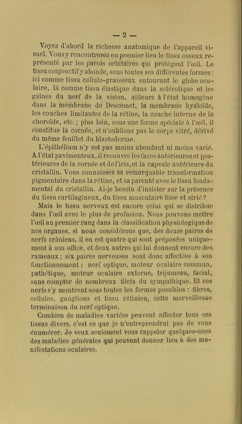 Voyez d'abord la richesse anatomique de l'appareil vi- suel. Vous y rencontrerez en premier lieu le tissu osseux re- présenté par les parois orbitaires qui protègent l'œil. Le tissu conjonctif y abonde, sous toutes ses différentes formes : ici comme tissu cellulo-graisseux entourant le globe ocu- laire, là comme tissu élastique dans la sclérotique et les gaines du nerf de la vision, ailleurs à l'état homogène dans la membrane de Descemet, la membrane hyaloïde, les couches limitantes de la rétine, la couche interne de la choroïde, etc. ; plus loin, sous une forme spéciale à l'œil, il constitue la cornée, et n'oublions pas le corps vitré, dérivé du même feuillet du blastoderme. L'épithélium n'y est pas moins abondant ni moins varié, A l'état pavimenteux, il recouvre les faces antérieures et pos- térieures de la cornée et de l'iris, et la capsule antérieure du cristallin. Vous connaissez sa remarquable transformation pigmentaire dans la rétine, et sa parenté avec le tissu fonda- mental du cristallin. Ai-je besoin d'insister sur la présence du tissu cartilagineux, du tissu musculaire lisse et strié ? Mais le tissu nerveux est encore celui qui se distribue dans l'œil avec le plus de profusion. Nous pouvons mettre l'œil au premier rang dans la classification physiologique de nos organes, si nous considérons que, des douze paires de nerfs crâniens, il en est quatre qui sont préposées unique- ment à son office, et deux autres qui lui donnent encore des rameaux; six paires nerveuses sont donc affectées à son fonctionnement : nerf optique, moteur oculaire commun, pathétique, moteur oculaire externe, trijumeau, facial, sans compter de nombreux filets du sympathique. Et ces nerfs s'y montrent sous toutes les formes possibles : fibres, cellules, ganglions et tissu rétinien, cette merveilleuse terminaison du nerf optique. Combien de maladies variées peuvent affecter tous ces tissus divers, c'est ce que je n'entreprendrai pas de vous énumérer. Je veux seulement vous rappeler quelques-unes des maladies générales qui peuvent donner lieu à des ma- nifestations oculaires.