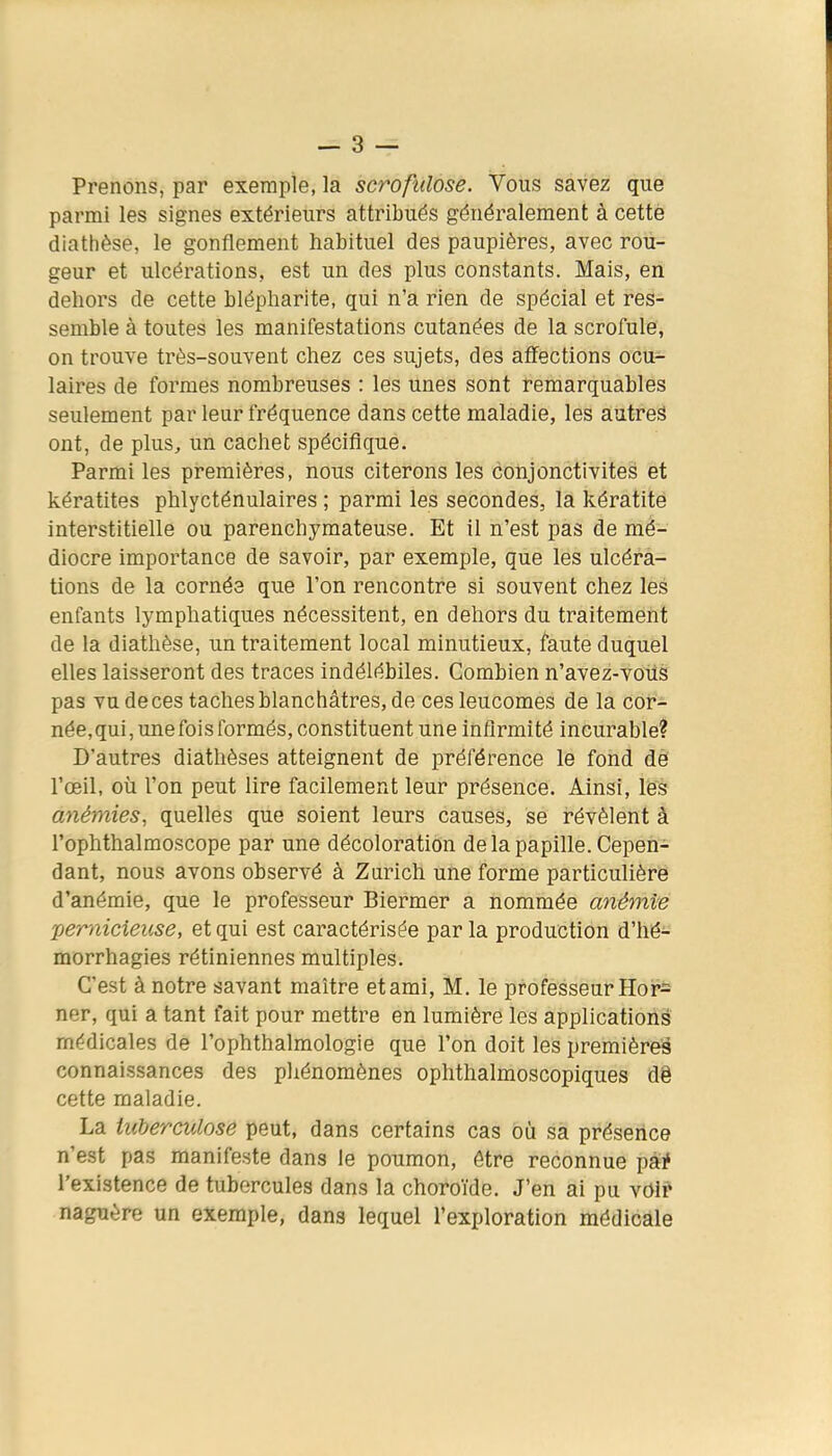Prenons, par exemple, la scrofulose. Vous savez que parmi les signes extérieurs attribués généralement à cette diathèse, le gonflement habituel des paupières, avec rou- geur et ulcérations, est un des plus constants. Mais, en dehors de cette blépharite, qui n'a rien de spécial et res- semble à toutes les manifestations cutanées de la scrofule, on trouve très-souvent chez ces sujets, des affections ocu- laires de formes nombreuses : les unes sont remarquables seulement par leur fréquence dans cette maladie, les autreâ ont, de plus, un cachet spécifique. Parmi les premières, nous citerons les conjonctivites et kératites phlycténulaires ; parmi les secondes, la kératite interstitielle ou parenchymateuse. Et il n'est pas de mé- diocre importance de savoir, par exemple, que les ulcéra- tions de la cornée que l'on rencontre si souvent chez les enfants lymphatiques nécessitent, en dehors du traitement de la diathèse, un traitement local minutieux, faute duquel elles laisseront des traces indélébiles. Combien n'avez-voils pas vu de ces taches blanchâtres, de cesleucomes de la cor- née, qui , une fois formés, constituent une infirmité incurable? D'autres diathèses atteignent de préférence le fond dè l'œil, où l'on peut lire facilement leur présence. Ainsi, lés anémies, quelles que soient leurs causes, se révèlent à l'ophthalmoscope par une décoloration de la papille. Cepen- dant, nous avons observé à Zurich une forme particulière d'anémie, que le professeur Biermer a nommée anémie 'pernicieuse, et qui est caractérisée par la production d'hé- morrhagies rétiniennes multiples. C'est à notre savant maître et ami, M. le professeur Hor= ner, qui a tant fait pour mettre en lumière les applications médicales de l'ophthalmologie que l'on doit les première^ connaissances des phénomènes ophthalmoscopiques dê cette maladie. La tuberculose peut, dans certains cas où sa présence n'est pas manifeste dans le poumon, être reconnue pài* l'existence de tubercules dans la choroïde. J'en ai pu voir naguère un exemple, dans lequel l'exploration médicale