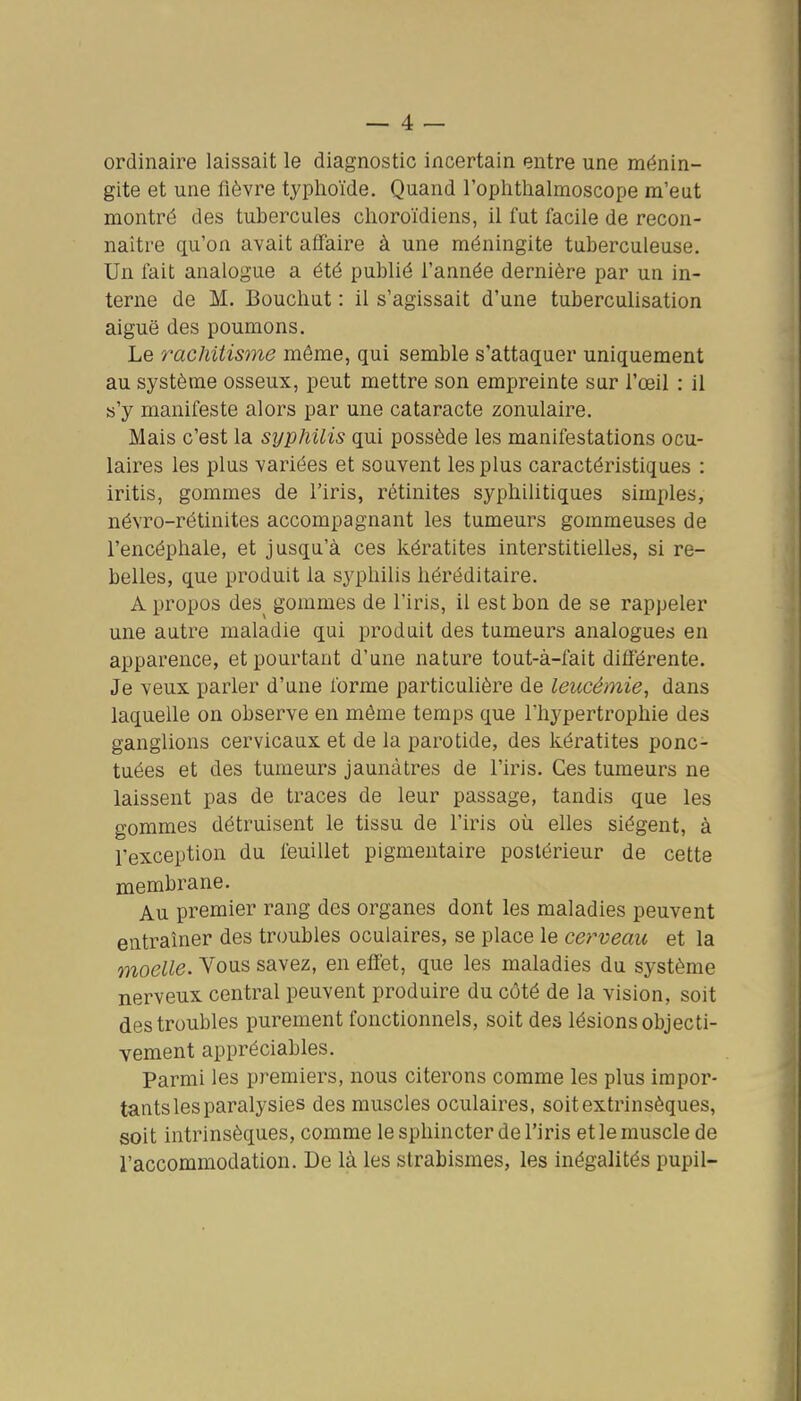 ordinaire laissait le diagnostic incertain entre une ménin- gite et une fièvre typhoïde. Quand l'ophtlialmoscope m'eut montré des tubercules clioroïdiens, il fut facile de recon- naître qu'on avait affaire à une méningite tuberculeuse. Un fait analogue a été publié l'année dernière par un in- terne de M. Bouchut : il s'agissait d'une tuberculisation aiguë des poumons. Le rachitisme même, qui semble s'attaquer uniquement au système osseux, peut mettre son empreinte sur l'œil : il s'y manifeste alors par une cataracte zonulaire. Mais c'est la syphilis qui possède les manifestations ocu- laires les plus variées et souvent les plus caractéristiques : iritis, gommes de l'iris, rétinites syphilitiques simples, névro-rétinites accompagnant les tumeurs gommeuses de l'encéphale, et jusqu'à ces kératites interstitielles, si re- belles, que produit la syphilis héréditaire. A propos des^ gommes de l'iris, il est bon de se rappeler une autre maladie qui produit des tumeurs analogues en apparence, et pourtant d'une nature tout-à-fait diflérente. Je veux parler d'une forme particuHère de leucémie, dans laquelle on observe en même temps que l'hypertrophie des ganglions cervicaux et de la parotide, des kératites ponc- tuées et des tumeurs jaunâtres de l'iris. Ces tumeurs ne laissent pas de traces de leur passage, tandis que les gommes détruisent le tissu de l'iris où elles siègent, à l'exception du feuillet pigmentaire postérieur de cette membrane. Au premier rang des organes dont les maladies peuvent entraîner des troubles oculaires, se place le cerveau et la moelle. Vous savez, en effet, que les maladies du système nerveux central peuvent produire du côté de la vision, soit des troubles purement fonctionnels, soit des lésions objecti- vement appréciables. Parmi les premiers, nous citerons comme les plus impor- tants les paralysies des muscles oculaires, soit extrinsèques, soit intrinsèques, comme le sphincter de l'iris et le muscle de l'accommodation. De là les strabismes, les inégalités pupil-