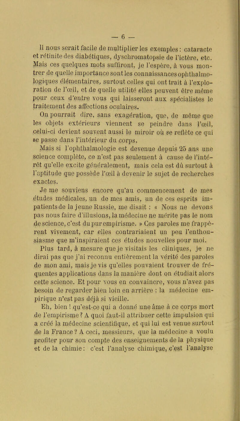 II nous serait facile de multiplier les exemples : cataracte etrétinitedes diabdtiques, dyschromatopsie de l'ictère, etc. Mais ces quelques mots suffiront, je l'espère, à vous mon- trer de quelle importance sont les connaissances ophthalmo- logiques élémentaires, surtout celles qui ont trait à l'explo- ration de l'œil, et de quelle utilité elles peuvent être même pour ceux d'entre vous qui laisseront aux spécialistes le traitement des affections oculaires. On pourrait dire, sans exagération, que, de même que les objets extérieurs viennent se peindre dans l'œil, celui-ci devient souvent aussi le miroir où se reflète ce qui se passe dans l'intérieur du corps. Mais si l'ophtlialmologie est devenue depuis 25 ans une science complète, ce n'est pas seulement à cause de l'inté- rêt qu'elle excite généralement, mais cela est dû surtout à l'aptitude que possède l'œil à devenir le sujet de recherches exactes. Je me souviens encore qu'au commencement de mes études médicales, un de mes amis, un de ces esprits im- patients de la jeune Russie, me disait : « Nous ne devons pas nous faire d'illusions, la médecine ne mérite pas le nom de science, c'est du pur empirisme. » Ces paroles me frappè- rent vivement, car elles contrariaient un peu l'enthou- siasme que m'inspiraient ces études nouvelles pour moi. Plus tard, à mesure que je visitais les cliniques, je ne dirai pas que j'ai reconnu entièrement la vérité des paroles de mon ami, mais je vis qu'elles pouvaient trouver de fré- quentes applications dans la manière dont on étudiait alors cette science. Et pour vous en convaincre, vous n'avez pas besoin de regarder bien loin en arrière : la médecine em- pirique n'est pas déjà si vieille. Eh, bien ! qu'est-ce qui a donné une âme à ce corps mort de l'empirisme? A quoi faut-il attribuer cette impulsion qui a créé la médecine scientifique, et qui lui est venue surtout de la France? A. ceci, messieurs, que la médecine a voulu profiter pour son compte des enseignements de la physique et de la chimie : c'est l'analyse chimique, c'est l'analyse
