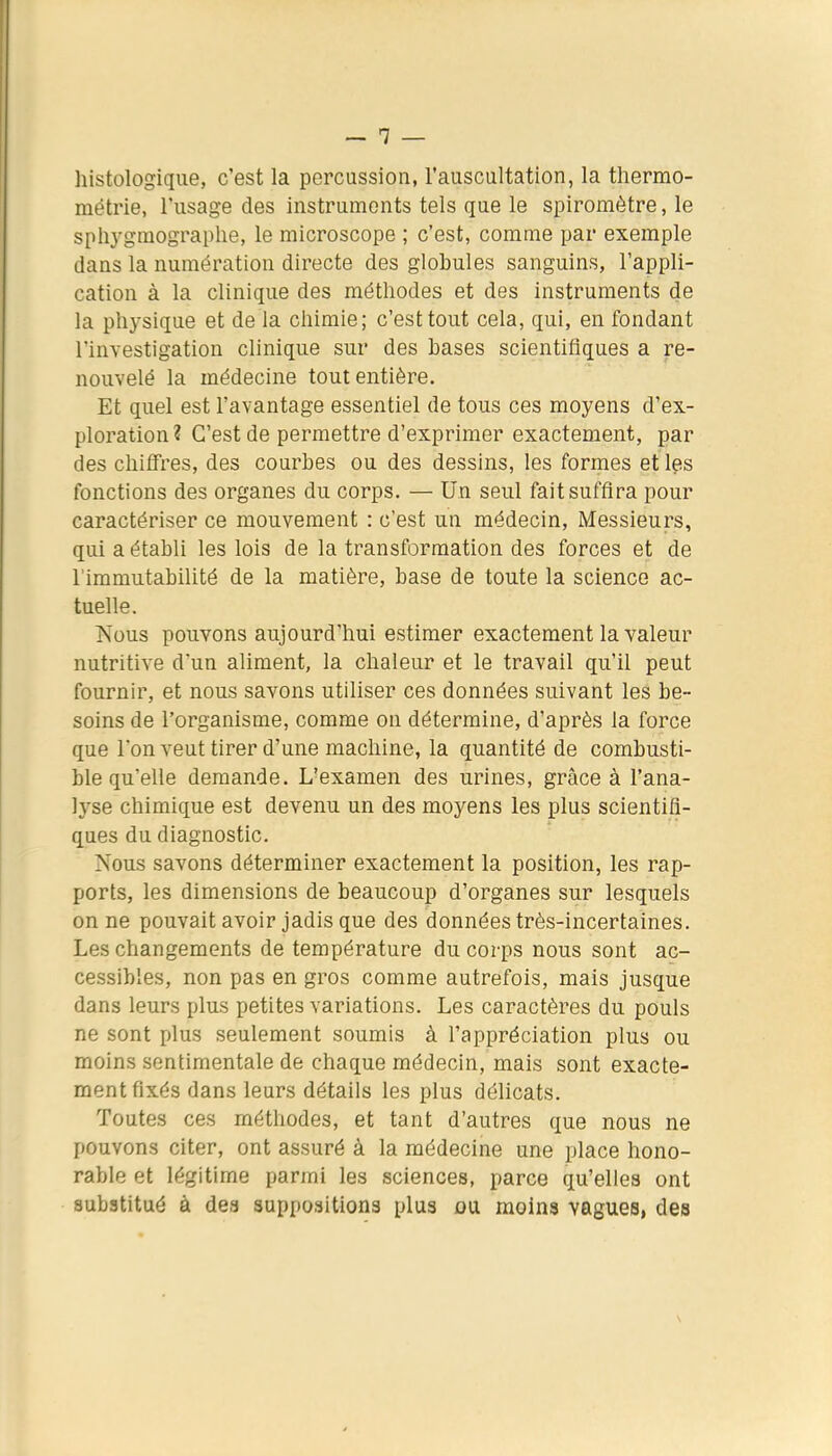 histologique, c'est la percussion, l'auscultation, la tliermo- métrie, l'usage des instruments tels que le spiromètre, le spliygmographe, le microscope ; c'est, comme par exemple dans la numération directe des globules sanguins, l'appli- cation à la clinique des méthodes et des instruments de la physique et de la chimie; c'est tout cela, qui, en fondant l'investigation clinique sur des bases scientifiques a re- nouvelé la médecine tout entière. Et quel est l'avantage essentiel de tous ces moyens d'ex- ploration? C'est de permettre d'exprimer exactement, par des chiffres, des courbes ou des dessins, les formes et les fonctions des organes du corps. — Un seul fait suffira pour caractériser ce mouvement : c'est un médecin, Messieurs, qui a établi les lois de la transformation des forces et de l'immutabilité de la matière, base de toute la science ac- tuelle. Nous pouvons aujourd'hui estimer exactement la valeur nutritive dun aliment, la chaleur et le travail qu'il peut fournir, et nous savons utiliser ces données suivant les be- soins de l'organisme, comme on détermine, d'après la force que l'on veut tirer d'une machine, la quantité de combusti- ble qu'elle demande. L'examen des urines, grâce à l'ana- lyse chimique est devenu un des moyens les plus scientifi- ques du diagnostic. Nous savons déterminer exactement la position, les rap- ports, les dimensions de beaucoup d'organes sur lesquels on ne pouvait avoir jadis que des données très-incertaines. Les changements de température du corps nous sont ac- cessibles, non pas en gros comme autrefois, mais jusque dans leurs plus petites variations. Les caractères du pouls ne sont plus seulement soumis à l'appréciation plus ou moins sentimentale de chaque médecin, mais sont exacte- ment fixés dans leurs détails les plus délicats. Toutes ces méthodes, et tant d'autres que nous ne pouvons citer, ont assuré à la médecine une place hono- rable et légitime parmi les sciences, parce qu'elles ont substitué à dea suppositions plus du moins vagues, des