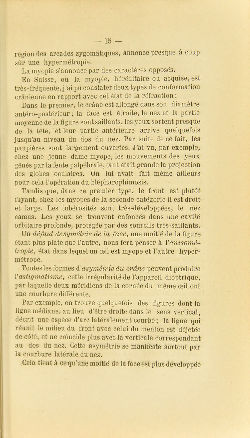 région des arcades zygomatiques, annonce presque à coup sûr une hypermétropie. La myopie s'annonce par des caractères opposés. En Suisse, où la myopie, héréditaire ou. acquise, est très-fréquente, j'ai pu constater deux types de conformation crânienne en rapport avec cet état de la réfraction : Dans le premier, le crâne est allongé dans son diamètre antéro-postérieur ; la face est étroite, le nez et la partie moyenne de la figure sont saillants, les yeux sortent presque de la tête, et leur partie antérieure arrive quelquefois jusqu'au niveau du dos du nez. Par suite de ce fait, les paupières sont largement ouvertes. J'ai vu, par exemple, chez une jeune dame myope, les mouvements des yeux gênés par la fente palpébrale, tant était grande la projection des globes oculaires. On lui avait fait même ailleurs pour cela l'opération du blépharophimosis. Tandis que, dans ce premier type, le front est plutôt fuyant, chez les myopes de la seconde catégorie il est droit et large. Les tubérosités sont très-développées, le nez camus. Les yeux se trouvent enfoncés dans une cavité orbitaire profonde, protégée par des sourcils très-saillants. Un défaut, de symétrie de la face, une moitié de la figure étant plus plate que l'autre, nous fera penser à Vanisomé- tropie, état dans lequel un œil est myope et l'autre hyper- métrope. Toutes les formes d'asymétrie du crâne peuvent produire l'astigmatisme, cette irrégularité de l'appareil dioptrique, par laquelle deux méridiens de la cornée du même œil ont une courbure différente. Par exemple, on trouve quelquefois des figures dont la ligne médiane, au lieu d'être droite dans le sens vertical, décrit une espèce d'arc latéralement courbé ; la ligne qui réunit le milieu du front avec celui du menton est déjetée de côté, et ne coïncide plus avec la verticale correspondant au dos du nez. Cette asymétrie se manifeste surtout par la courbure latérale du nez. Cela tient à ce qu'une moitié de la face est plus développée