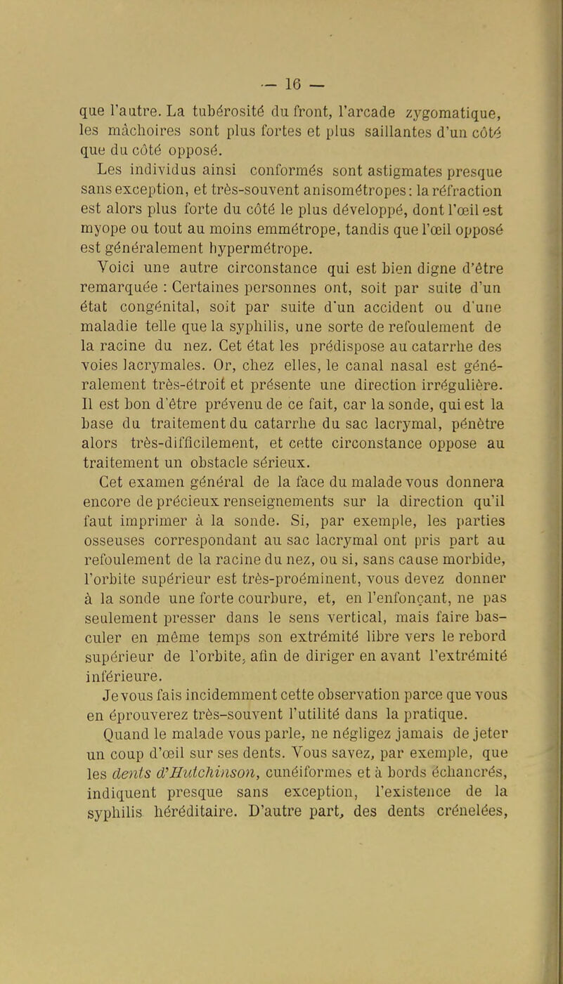 que l'autre. La tubérosité du front, l'arcade zygomatique, les mâchoires sont plus fortes et plus saillantes d'un côté que du côté opposé. Les individus ainsi conformés sont astigmates presque sans exception, et très-souvent anisométropes: la réfraction est alors plus forte du côté le plus développé, dont l'œil est myope ou tout au moins emmétrope, tandis que l'œil opposé est généralement hypermétrope. Voici une autre circonstance qui est bien digne d'être remarquée : Certaines personnes ont, soit par suite d'un état congénital, soit par suite d'un accident ou d'une maladie telle que la syphilis, une sorte de refoulement de la racine du nez. Cet état les prédispose au catarrhe des voies lacrymales. Or, chez elles, le canal nasal est géné- ralement très-étroit et présente une direction irrégulière. Il est bon d'être prévenu de ce fait, car la sonde, qui est la base du traitement du catarrhe du sac lacrymal, pénètre alors très-difficilement, et cette circonstance oppose au traitement un obstacle sérieux. Cet examen général de la face du malade vous donnera encore de précieux renseignements sur la direction qu'il faut imprimer à la sonde. Si, par exemple, les i»arties osseuses correspondant au sac lacrymal ont pris part au refoulement de la racine du nez, ou si, sans cause morbide, l'orbite supérieur est très-proéminent, vous devez donner à la sonde une forte courbure, et, en l'enfonçant, ne pas seulement presser dans le sens vertical, mais faire bas- culer en même temps son extrémité libre vers le rebord supérieur de l'orbite, afin de diriger en avant l'extrémité inférieure. Je vous fais incidemment cette observation parce que vous en éprouverez très-souvent l'utilité dans la pratique. Quand le malade vous parle, ne négligez jamais de jeter un coup d'œil sur ses dents. Vous savez, par exemple, que les dents d'Huichinson, cunéiformes et à bords échancrés, indiquent presque sans exception, l'existence de la syphilis héréditaire. D'autre part, des dents crénelées,