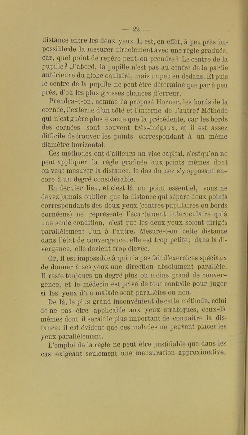 distance entre les deux yeux. 11 est, en effet, à peu près ini- possible-de la mesurer directement avec une règle graduée, car, quel point de repère peut-on prendre ? Le centre de la pupille? D'abord, la pupille n'est pas au centre de la partie antérieure du globe oculaire, mais un peu en dedans. Et puis le centre de la pupille ne peut être déterminé que par à peu près, d'où les plus grosses chances d'erreur. Prendra-t-on, comme l'a proposé Horner, les bords de la cornée, l'externe d'un côté et l'interne de l'autre? Méthode qui n'est guère plus exacte que la précédente, car les bords des cornées sont souvent très-inégaux, et il est assez difficile de trouver les points correspondant à un môme diamètre horizontal. Ces méthodes ont d'ailleurs un vice capital, c'estqu'on ne peut appliquer la règle graduée aux points mêmes dont on veut mesurer la distance, le dos du nez s'y opposant en- core à un degré considérable. En dernier lieu, et c'est là un point essentiel, vous ne devez jamais oublier que la distance qui sépare deux points correspondants des deux yeux (centres pupillaires ou bords cornéens) ne représente l'écartement interoculaire qu'à une seule condition, c'est que les deux yeux soient dirigés parallèlement l'un à l'autre. Mesure-t-on cette distance dans l'état de convergence, elle est trop petite; dans la di- vergence, elle devient trop élevée. Or, il est impossible à qui n'a pas fait d'exercices spéciaux de donner à ses yeux une direction absolument parallèle. Il reste toujours un degré plus ou moins grand de conver- gence, et le m.édecin est privé de tout contrôle pour juger si les yeux d'un malade sont parallèles ou non. De là, le plus grand inconvénient de cette méthode, celui de ne pas être applicable aux yeux strabiques, ceux-là mômes dont il serait le plus important de connaître la dis- tance : il est évident que ces malades ne peuvent placer les yeux parallèlement. L'emploi de la règle ne peut être justifiable que dans les cas exigeant seulement une mensuration approximative,