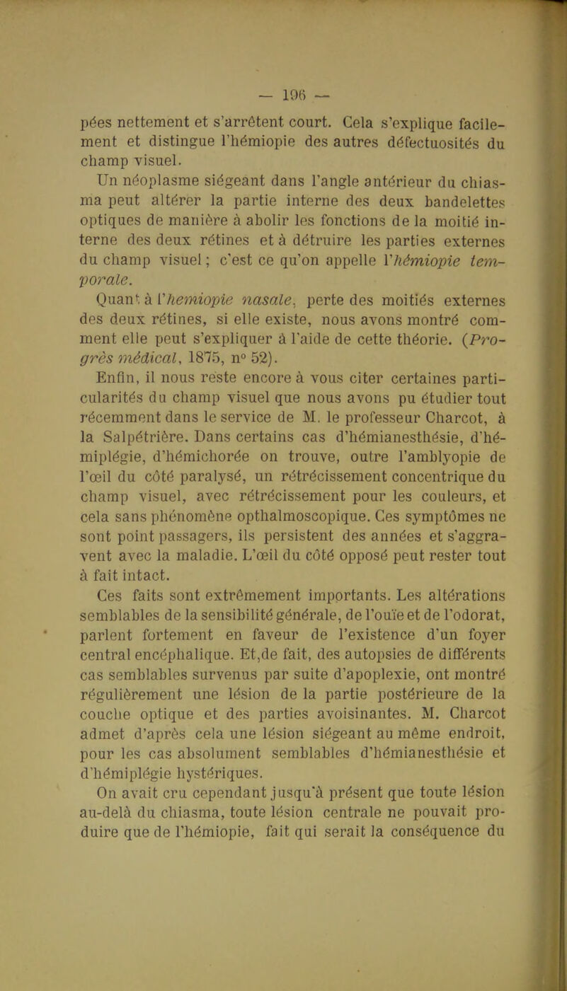 — 19(i — pées nettement et s'arrêtent court. Cela s'explique facile- ment et distingue l'iiémiopie des autres défectuosités du champ visuel. Un néoplasme siégeant dans l'angle antérieur du chias- ma peut altérer la partie interne des deux bandelettes optiques de manière à abolir les fonctions de la moitié in- terne des deux rétines et à détruire les parties externes du champ visuel ; c'est ce qu'on appelle Vhémiopie tem- porale. Quant à [hemiopie nasale., perte des moitiés externes des deux rétines, si elle existe, nous avons montré com- ment elle peut s'expliquer à l'aide de cette théorie. (Pro- grès médical, 1875, n° 52). Enfin, il nous reste encore à vous citer certaines parti- cularités du champ visuel que nous avons pu étudier tout récemment dans le service de M. le professeur Charcot, à la Salpétrière. Dans certains cas d'hémianesthésie, d'hé- miplégie, d'hémichorée on trouve, outre l'amblyopie de l'œil du côté paralysé, un rétrécissement concentrique du champ visuel, avec rétrécissement pour les couleurs, et cela sans phénomène opthalmoscopique. Ces symptômes ne sont point passagers, ils persistent des années et s'aggra- vent avec la maladie. L'œil du côté opposé peut rester tout à fait intact. Ces faits sont extrêmement importants. Les altérations semblables de la sensibilité générale, de l'ouïe et de l'odorat, parlent fortement en faveur de l'existence d'un foyer central encéphalique. Et,de fait, des autopsies de différents cas semblables survenus par suite d'apoplexie, ont montré régulièrement une lésion de la partie postérieure de la couche optique et des parties avoisinantes. M. Charcot admet d'après cela une lésion siégeant au même endroit, pour les cas absolument semblables d'hémianesthésie et d'hémiplégie hystériques. On avait cru cependant jusqu'à présent que toute lésion au-delà du chiasma, toute lésion centrale ne pouvait pro- duire que de l'hémiopie, fait qui serait la conséquence du