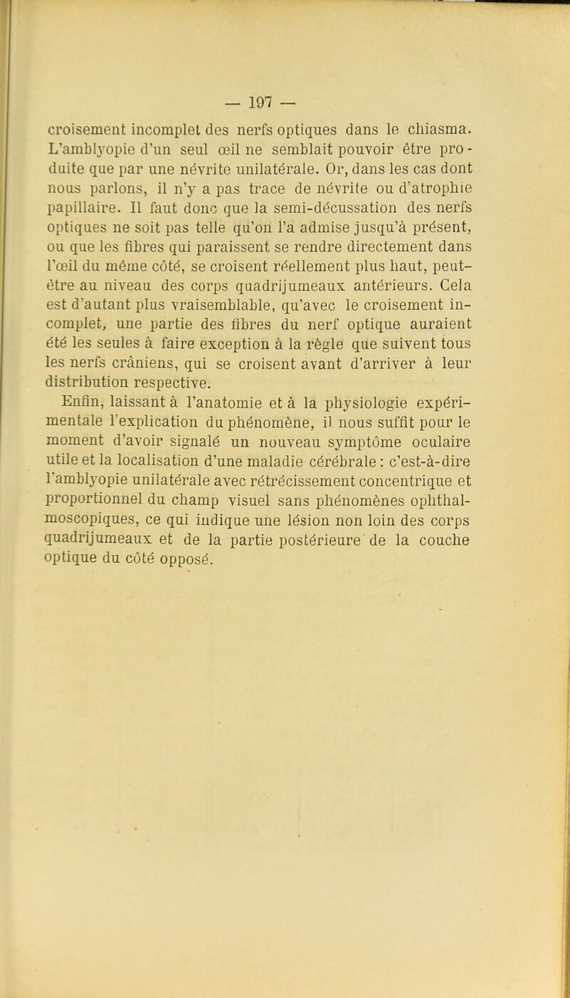 croisement incomplet des nerfs optiques dans le cliiasma. L'amblyopie d'un seul œil ne semblait pouvoir être pro - dulte que par une névrite unilatérale. Or, dans les cas dont nous parlons, il n'y a pas trace de névrite ou d'atrophie papillaire. 11 faut donc que la semi-décussation des nerfs optiques ne soit pas telle qu'on l'a admise jusqu'à présent, ou que les fibres qui paraissent se rendre directement dans l'œil du même côté, se croisent réellement plus haut, peut- être au niveau des corps quadrijumeaux antérieurs. Cela est d'autant plus vraisemblable, qu'avec le croisement in- complet, une partie des fibres du nerf optique auraient été les seules à faire exception à la règle que suivent tous les nerfs crâniens, qui se croisent avant d'arriver à leur distribution respective. Enfin, laissant à l'anatomie et à la physiologie expéri- mentale l'explication du phénomène, il nous suffit pour le moment d'avoir signalé un nouveau symptôme oculaire utile et la localisation d'une maladie cérébrale : c'est-à-dire l'amblyopie unilatérale avec rétrécissement concentrique et proportionnel du champ visuel sans phénomènes ophthal- moscopiques, ce qui ludique une lésion non loin des corps quadrijumeaux et de la partie postérieure de la couche optique du côté opposé.