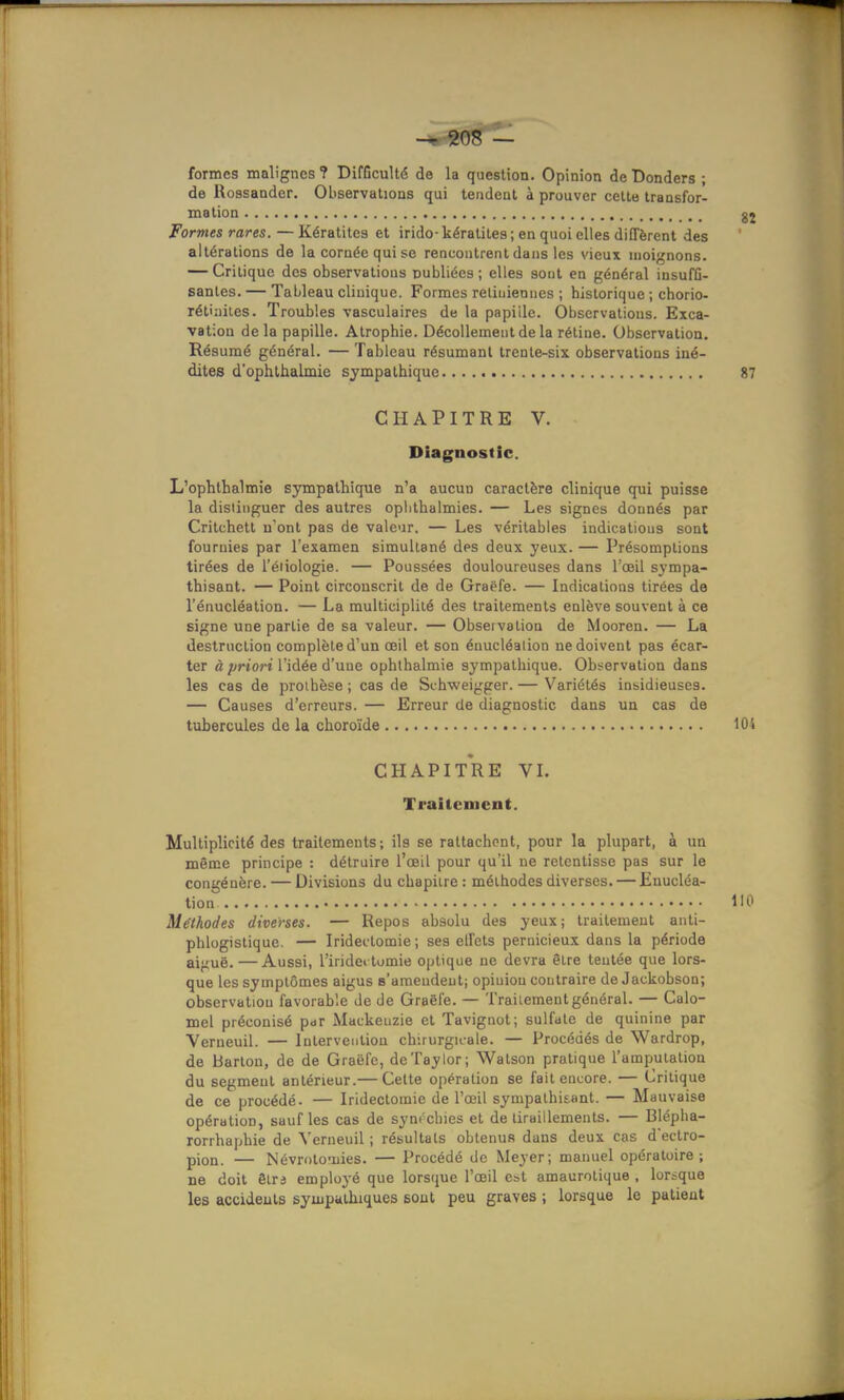 formes malignes ? Difficulté de la question. Opinion de Donders ; de Uossander. Observations qui tendent à prouver cette transfor- mation Formes rares. —Kératites et irido-kératites; en quoi elles diffèrent des altérations de la cornée qui se rencontrent dans les vieux inoignons. — Critique des observations publiées; elles sont en général iusufû- sanles. — Tableau clinique. Formes reliuiennes ; historique ; chorio- rétiailes. Troubles vasculaires de la papiile. Observations. Exca- vation delà papille. Atrophie. Décollement de la rétine. Observation. Résumé général. — Tableau résumant trenle-six observations iné- dites dophthalmie sympathique CHAPITRE V. Diagnostic. L'ophthalmie sympathique n'a aucun caractère clinique qui puisse la distinguer des autres oplithalmies. — Les signes donnés par Critchett n'ont pas de valeur. — Les véritables indications sont fournies par l'examen simultané des deux yeux. — Présomptions tirées de l'éiiologie. — Poussées douloureuses dans l'œil sympa- thisant. — Point circonscrit de de Graëfe. — Indications tirées de l'énucléation. — La multiciplité des traitements enlève souvent à ce signe une partie de sa valeur. — Observation de Mooren. — La destruction complète d'un œil et son énucléalion ne doivent pas écar- ter « ;jrto?-t l'idée d'une ophlhalmie sympathique. Obi^ervation dans les cas de proibèse ; cas de Schweigger. — Variétés insidieuses. — Causes d'erreurs. — Erreur de diagnostic dans un cas de tubercules de la choroïde CHAPIt'rE VI. Traitement. Multiplicité des traitements; ils se rattachent, pour la plupart, à un même principe : détruire l'œil pour qu'il ne retentisse pas sur le congénère. — Divisions du chapitre : méthodes diverses. — Enucléa- tion Méthodes diverses. — Repos absolu des yeux; traitement anti- phlogistique. — Iridectomie ; ses effets pernicieux dans la période aiguë. — Aussi, l'iridei tomie optique ne devra être tentée que lors- que les symptômes aigus s'ameudeut; opiuiou contraire de Jackobson; observation favorable de de Graëfe. — Traitement général. — Calo- mel préconisé pjr Mackenzie et Tavignot; sulfate de quinine par Verneuil. — Intervention ch;iurgii-ale. — Procédés de Wardrop, de Barton, de de Graëfe, deTaylor; Watson pratique l'amputation du segment antérieur.— Cette opération se fait encore. — Critique de ce procédé. — Iridectomie de l'œil sympathisant. — Mauvaise opération, sauf les cas de synrchies et de tiraillements. — Blépba- rorrhaphie de Verneuil ; résultais obtenus dans deux cas d'ectro- pion. — Névrntonies. — Procédé de Meyer; manuel opératoire; ne doit êtrd employé que lorsque l'œil est amaurotique , lorsque les accideuls sympathiques sout peu graves ; lorsque le patient