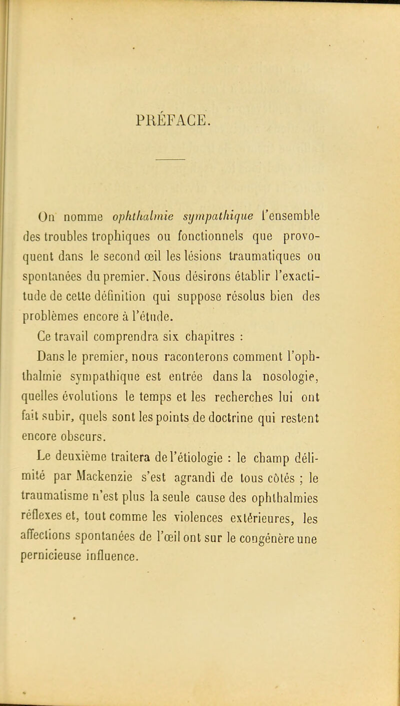 PRÉFACE. Oa nomme ophthabnie sympalhique l'ensemble des troubles trophiqaes ou fonctionnels que provo- quent dans le second œil les lésions traumatiques ou spontanées du premier. Nous désirons établir l'exacti- tude de celte définition qui suppose résolus bien des problèmes encore à l'étude. Ce travail comprendra six chapitres : Dans le premier, nous raconterons comment l'oph- thalmie sympalhique est entrée dans la nosologie, quelles évolutions le temps et les recherches lui ont fait subir, quels sont les points de doctrine qui restent encore obscurs. Le deuxième traitera del'étiologie : le champ déli- mité par Mackenzie s'est agrandi de tous côtés ; le traumatisme n'est plus la seule cause des ophlhalmies réflexes et, tout comme les violences extérieures, les affections spontanées de l'œil ont sur le congénère une pernicieuse influence.