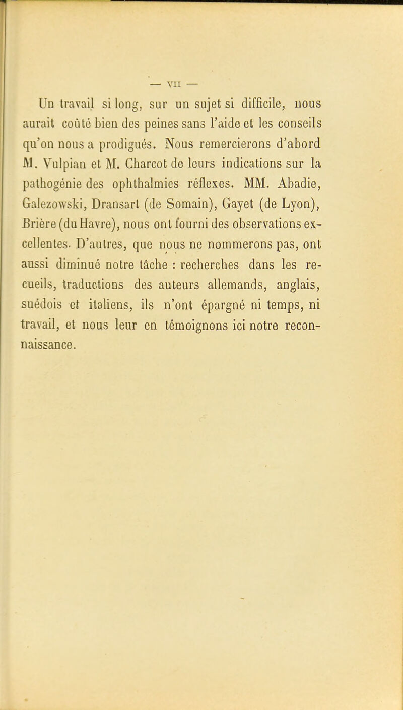 — YII — Un travail si long, sur un sujet si difficile, nous aurait coûté bien des peines sans l'aide et les conseils qu'on nous a prodigués. Nous remercierons d'abord M. Vulpian et M. Gharcot de leurs indications sur la pathogénie des ophthalmies réflexes. MM. Abadie, Galezowski, Dransart (de Somain), Gayet (de Lyon), Brière (du Flavre), nous ont fourni des observations ex- cellentes. D'autres, que nous ne nommerons pas, ont aussi diminué notre lâche : recherches dans les re- cueils, traductions des auteurs allemands, anglais, suédois et italiens, ils n'ont épargné ni temps, ni travail, et nous leur en témoignons ici notre recon- naissance.