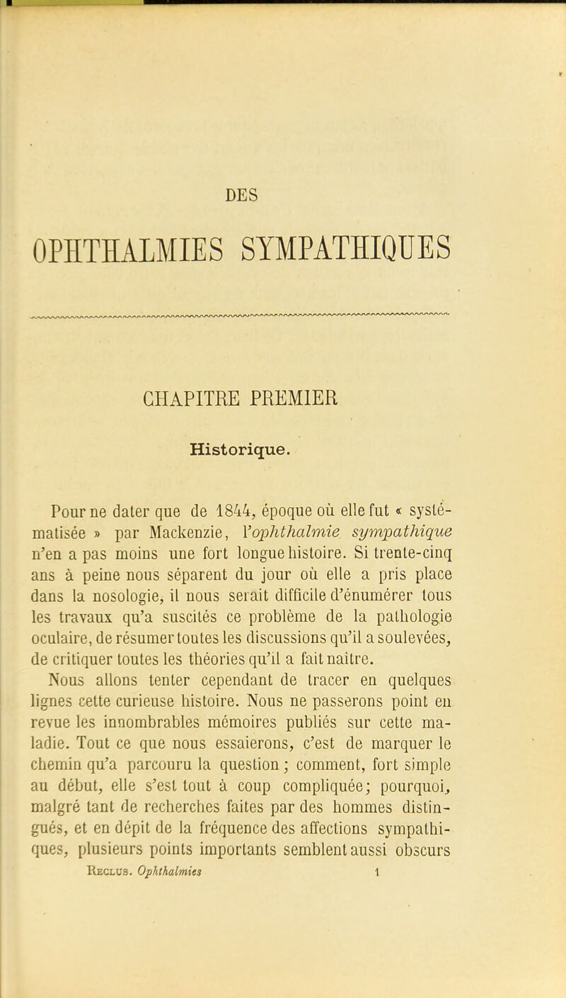 DES OPHTHALMIES SYMPATHIQUES CHAPITRE PREMIER Historique. Pour ne dater que de 1844, époque où elle fut « systé- matisée » par Mackenzie, Yophthaîmie sympathique n'en a pas moins une fort longue histoire. Si trente-cinq ans à peine nous séparent du jour où elle a pris place dans la nosologie, il nous serait difficile d'énumérer tous les travaux qu'a suscités ce problème de la pathologie oculaire, de résumer toutes les discussions qu'il a soulevées, de critiquer toutes les théories qu'il a fait naître. Nous allons tenter cependant de tracer en quelques lignes cette curieuse histoire. Nous ne passerons point en revue les innombrables mémoires publiés sur cette ma- ladie. Tout ce que nous essaierons, c'est de marquer le chemin qu'a parcouru la question; comment, fort simple au début, elle s'est tout à coup compliquée; pourquoi, malgré tant de recherches faites par des hommes distin- gués, et en dépit de la fréquence des affections sympathi- ques, plusieurs points importants semblent aussi obscurs