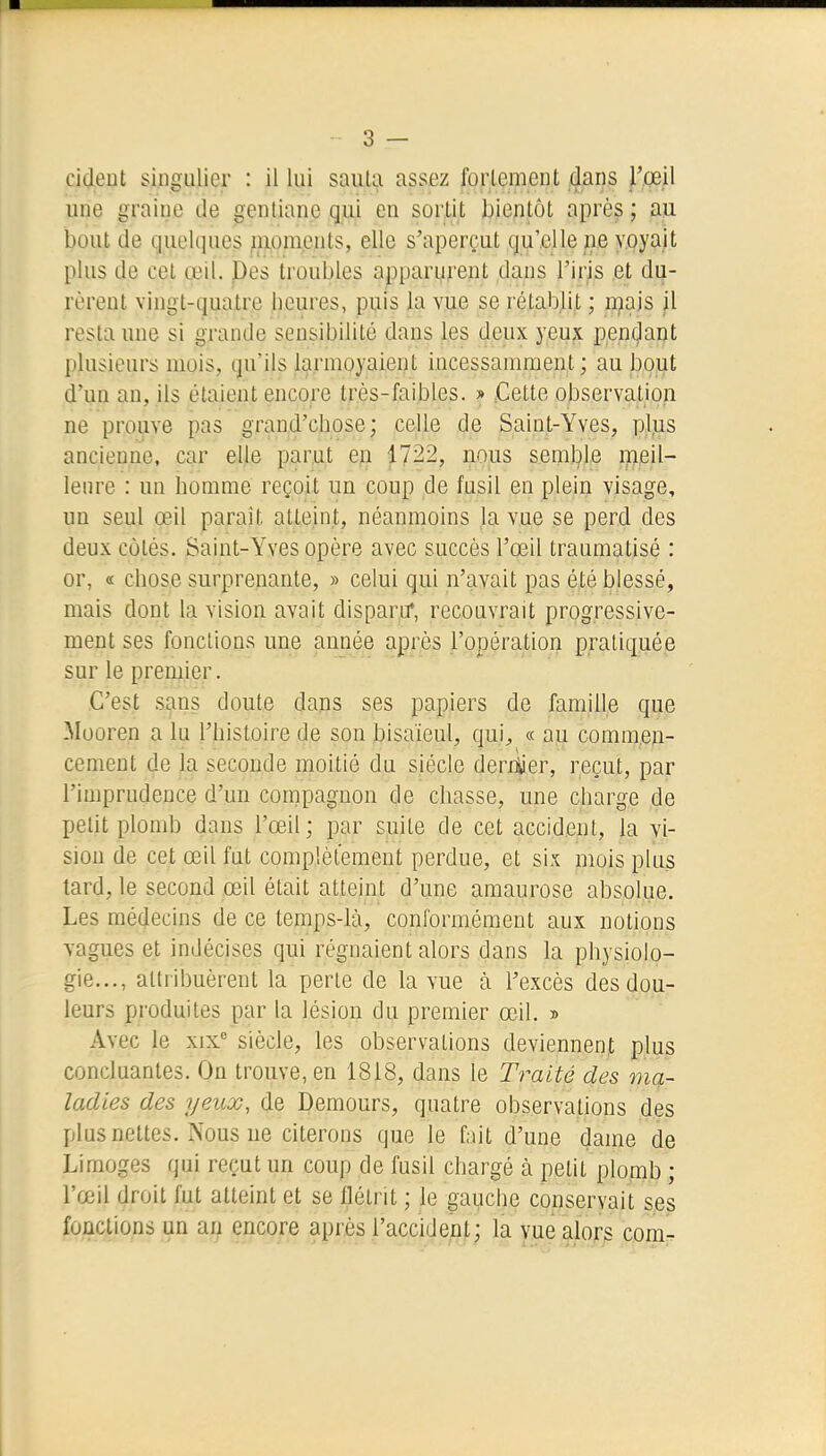 cideut singulier : il lui saula assez forlcmcnt dans l'œil une graine de gentiane qui en sortit bientôt après ; au bout de quelques ^aoments, elle s'aperçut qu'elle ne voyait plus de cet œil. Pes troubles apparurent dans l'iris et du- rèrent vingt-quatre heures, puis la vue se rétablit ; njais il resta une si grande sensibilité dans les deux yeux pep(;lant plusieurs mois, qu'ils larmoyaient incessamment; au bout d'uQ an, ils étaient encore très-faibles. » .Cette observation ne prouve pas grand'chose; celle de Saint-Yves, pl.us ancienne, car elle parut ep 1722, nous semble lueil- lenre : un homme reçoit un coup de fusil en plein visage, un seul œil parait atteint, néanmoins la vue se perd des deux côtés. Saint-Yves opère avec succès l'œil traumatisé : or, « chose surprenante, » celui qui n'avait pas été blessé, mais dont la vision avait disparu*, recouvrait progressive- ment ses fondions une année après l'opération pratiquée sur le premier. C'est sans doute dans ses papiers de famille que Mooren a lu l'histoire de son bisaïeul, qui^ « au commen- cement de la seconde moitié du siècle derh^er, reçut, par l'imprudence d'un compagnon de chasse, une charge de petit plomb dans l'œil; par suite de cet accident, la vi- sion de cet œil fut complètement perdue, et six mois plus tard, le second œil était atteint d'une amaurose absolue. Les médecins de ce temps-là, conformément aux notions vagues et indécises qui régnaient alors dans la physiolo- gie..., attribuèrent la perle de la vue à l'excès des dou- leurs produites par la lésion du premier œil. » Avec le xix' siècle, les observations deviennent plus concluantes. On trouve, en 1818, dans le Traité des ma- ladies des yeux, de Demours, quatre observations des plus nettes. Nous ne citerons que le fait d'une dame de Limoges qui reçut un coup de fusil chargé à petit plomb ; l'œil droit fut atteint et se flétrit ; le gauche conservait ses fonctions un an encore après l'accident; la vue alorg com-