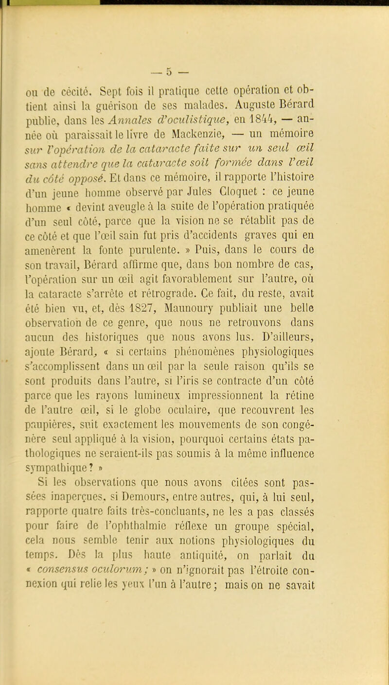 ou de cécité. Sept fois il pratique cette opération et ob- tient ainsi la guérison de ses malades. Auguste Bérard publie, dans les Annales d'ociiHstique, en 1844, — an- née où paraissait le livre de Mackenzie, — un mémoire sur Vopération de la cataracte faite sur un seul œil sans attendre que la cataracte soit formée dans Vœil du côté opposé. El dans ce mémoire, il rapporte l'histoire d'un jeune homme observé par Jules Cloquet : ce jeune homme « devint aveugle à la suite de l'opération pratiquée d'un seul côté, parce que la vision ne se rétablit pas de ce côté et que l'œil sain fut pris d'accidents graves qui en amenèrent la fonte purulente. » Puis, dans le cours de son travail, Bérard affirme que, dans bon nombre de cas, l'opération sur un œil agit favorablement sur l'autre, où la cataracte s'arrête et rétrograde. Ce fait, du reste, avait été bien vu, et, dès 1827, Maunoury publiait une belle observation de ce genre, que nous ne retrouvons dans aucun des historiques que nous avons lus. D'ailleurs, ajoute Bérard^ « si certains phénomènes physiologiques s^accomplissent dans un œil parla seule raison qu'ils se sont produits dans l'autre, si l'iris se contracte d'im côté parce que les rayons lumineux impressionnent la rétine de l'autre œil, si le globe oculaire, que recouvrent les prmpières, suit exactement les mouvements de son congé- nère seul appliqué à la vision, pourquoi certains états pa- thologiques ne seraient-ils pas soumis à la même influence sympathique? » Si les observations que nous avons citées sont pas- sées inaperçues, si Demours, entre autres, qui, à lui seul, rapporte quatre faits très-concluants, ne les a pas classés pour faire de l'ophthalmie réflexe un groupe spécial, cela nous semble tenir aux notions physiologiques du temps. Dès la plus haute antiquité, on parlait du « consensus oculorum; » on n'ignorait pas l'étroite con- nexion qui relie les yeux l'un à l'autre; mais on ne savait
