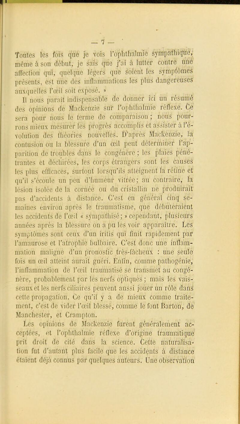 — 1- ■ Toutes les fois qùè je vois l'oplilhalmie sympafhiffiïe, même à son début, je safs cfne j'ai à lutter contre une affection qui, quelque légers que soient les symptômes présents, est une des mflammations les plus dangereuses auxquelles l'œil soit exposé. » Il nous parait indispensable de domier ici un résumé des opinions de Mackenzie sur rophtlialmie réflexe. Ce sera pour nous le terme de compai^aison ; noïïs pour- rons mieux mésurer les progrès accomplis et assister à l'é- Yolulion des théories nouvelles. D'après Mackenzie, la contusion ou la blessure d'un œil peut déterminer l'ap- parition de troubles dans le congénère ; les plaies péné- trantes et déchirées, les corps élrangérs sont les causes les plus efficaces, surtout lorsqu'ils atteignent la rétine et qu'il s'écoule un peu d'humeur vitrée; au contraire, la lésion isolée de la cornée ou du cristallin ne produirait pas d'accidents à distance. C'est en général cinq se- maines environ après le traumatisme, que débuteraient les accidents de l'œil « sympathisé; » cependant, plusieurs années après la blessure on a pu les voir apparaître. Les symptômes sont ceux d'un iritis qui finit rapidement par l'amaurose et l'atrophrè bulbaire. C'est donc une inflam- mation maligne d'un pronostic très-fàcheux : une seule fois un œil atteint aurait guéri. Enfin, comme palhogénie, l'inflammation de l'œil traumatisé se transmet au congé- nère, probablement par les nerfs optiques ; mais les vais- seaux et les nerfs ciliaires peuvent aussi jouer un rôle dans cette propagation. Ce qu'il y a de mieux comme traite- ment, c'est de vider l'œil blessé, comme le font Barton, de Manchester, et Crampton. Les opinions de Mackenzie furent généralement ac- ceptées, et l'ophthalmie réflexe d'origine Iraumatique' prit droit de cité dans la science. Cette naturalisa- lion fut d'autant plus facile que les accidents à dislance étaient déjà connus par quelques auteurs. Une observation