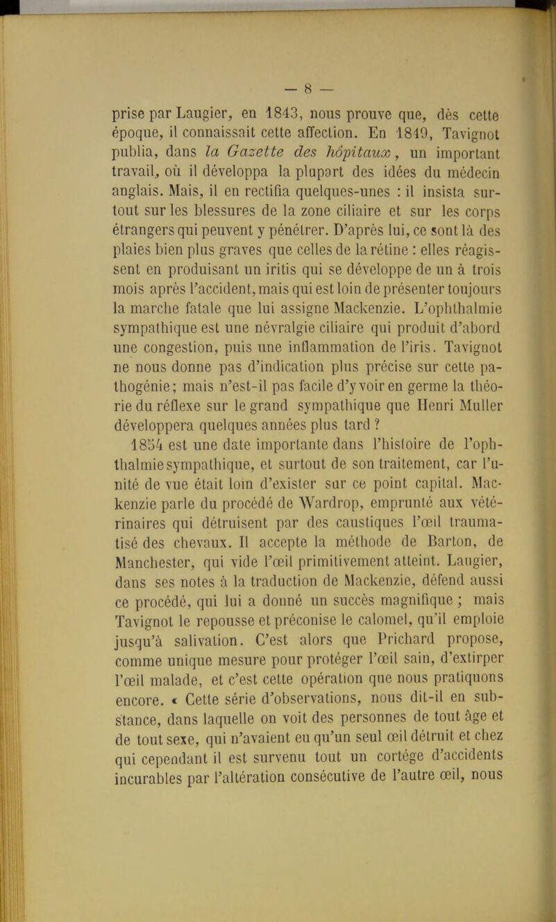 prise par Laugier, en 1843, nous prouve que, dès celte époque, il connaissait cette affection. En 1849, Tavignot publia, dans la Gazette des hôpitaux, un important travail, où il développa la plupart des idées du médecin anglais. Mais, il en rectifia quelques-unes : il insista sur- tout sur les blessures de la zone ciliaire et sur les corps étrangers qui peuvent y pénétrer. D'après lui, ce sont là des plaies bien plus graves que celles de la rétine : elles réagis- sent en produisant un iritis qui se développe de un à trois mois après l'accident, mais qui est loin de présenter toujours la marche fatale que lui assigne Mackenzie. L'oplilhalmie sympathique est une névralgie ciliaire qui produit d'abord une congestion, puis une inflammation de l'iris. Tavignot ne nous donne pas d'indication plus précise sur cette pa- Ihogénie; mais n'est-il pas facile d'y voir en germe la théo- rie du réflexe sur le grand sympathique que Henri Muller développera quelques années plus tard ? 18t)4 est une date importante dans l'hisloire de l'opb- thalmiesympathique, et surtout de son traitement, car l'u- nité de vue était loin d'exister sur ce point capital. Mac- kenzie parle du procédé de Wardrop, emprunté aux vété- rinaires qui détruisent par des caustiques l'œil trauma- tisé des chevaux. Il accepte la méthode de Barton, de Manchester, qui vide l'œil primitivement atteint. Laugier, dans ses notes à la traduction de Mackenzie, défend aussi ce procédé, qui lui a donné un succès magnifique ; mais Tavignot le repousse et préconise le calomel, qu'il emploie jusqu'à salivation. C'est alors que Prichard propose, comme unique mesure pour protéger l'œil sain, d'extirper l'œil malade, et c'est cette opération que nous pratiquons encore. < Cette série d'observations, nous dit-il en sub- stance, dans laquelle on voit des personnes de tout âge et de tout sexe, qui n'avaient eu qu'un seul œil détruit et chez qui cependant il est survenu tout un cortège d'accidents incurables par l'altération consécutive de l'autre œil, nous