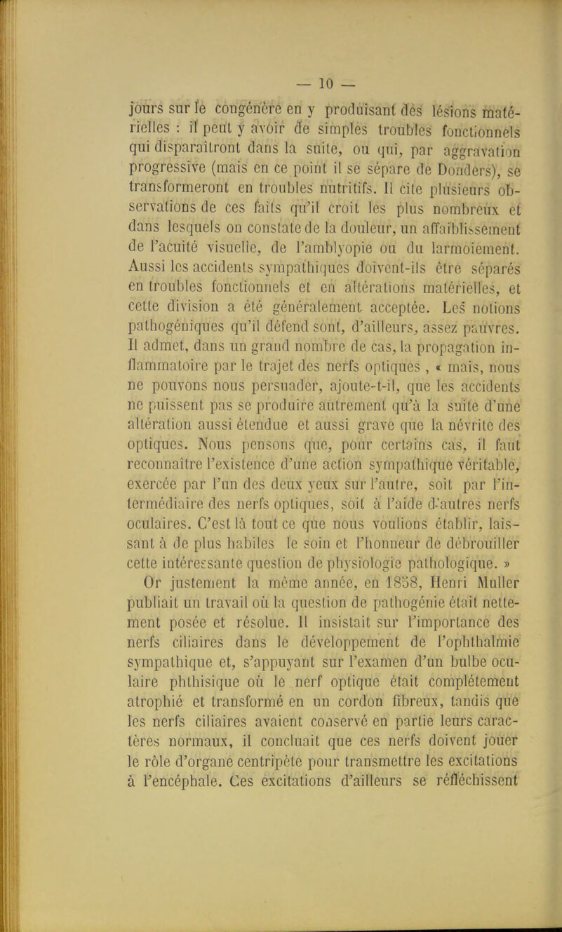 jôtirs sur le congénère en y produisant dés lésions maté- rielles : if peut y avoir cfe simples troubles fonctionnels qui disparaîtront dans la suite, ou qui, par aggravation progressive (mais en ce point il se sépare de Donders), se transformeront en troubles nutritifs. Il cite plusieurs ob- servations de ces faits qu'il croit les plus nombreux et dans lesquels on constate de la douleur, un affaiblissement de l'acuité visuelle, de l'amblyopie ou du larmoiement. Aussi les accidents sympathiques doivent-ils être séparés en troubles fonctionnels et en altérations matérielles, et cette division a été généralement acceptée. Les notions pathogéniques qu'il défend sont, d'ailleurs^ assez pauvres. Il admet, dans un grand nombre de cas, la propagation in- flammatoire par le trajet des nerfs optiques , « mais, nous ne pouvons nous persuader, ajoute-t-il, que les accidents ne puissent pas se produire autrement qu'à la suite d'une altération aussi étendue et aussi grave que la névrite des optiques. Nous pensons que, pour certains cas, il faut reconnaître l'existence d'une action sympathique véritable, exercée par l'un des deux yeux sur l'autre, soit par l'in- termédiaire des nerfs optiques, soit à l'aide d-'autres nerfs oculaires. C'est là tout ce que nous voulions établir, lais- sant à de plus habiles le soin et l'honneur de débrouiller cette intéressante question de physiologie pathologique. » Or justement la même année, en 1858, Henri Muller publiait un travail où la question de pathogénie était nette- ment posée et résolue. Il insistait sur l'importance des nerfs ciliaires dans le développement de l'ophtlialmie sympathique et, s'appuyant sur l'examen d'un bulbe ocu- laire phthisique où le nerf optique était complètement atrophié et transformé en un cordon fibreux, tandis que les nerfs ciliaires avaient conservé en partie leurs carac- tères normaux, il concluait que ces nerfs doivent jouer le rôle d'organe centripète pour transmettre les excitations à l'encéphale. Ces excitations d'ailleurs se réfléchissent