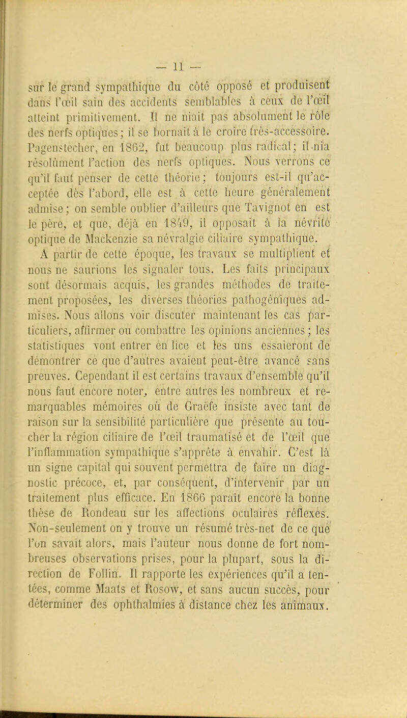 sur le grand sympathique (la côté opposé et produisent dans l'œil sain des accidents seniblabics à ceux de l'oèil atteint primitivement. îl ne niait pas absolument le rôle des nerfs optiques; il se bornait à le croire très-accessoire. Pagenstecher, en 18G2, fut beaucoup plus radical; il-nia résolument Taclion des nerfs optiques. Nous verrons ce qu'il faut penser de cette théorie; toujours est-il qu'ac- ceptée dès l'abord, elle est à celte heure généralement admise; on semble oublier d'ailleurs que Tavignot en est le père, et que, déjà en 1849, il opposait à la névrite optique de Mackenzie sa névralgie ciliaire sympathique. A partir de celte époque, les travaux se multiplient et nous ne saurions les signaler tous. Les faits principaux sont désormais acquis, les grandes méthodes de traite- ment proposées, les diverses théories pathogéniques ad- mises. Nous allons voir discuter maintenant les cas par- ticuliers, affirmer ou combattre les opinions anciennes ; les statistiques vont entrer èn lice et les uns essaieront de démontrer ce que d'autres avaient peut-être avancé ?ans preuves. Cependant il est certains travaux d'ensemble qu'il nous faut encore noter^ entre autres les nombreux et re- marquables mémoires oii de Graëfe insiste avec tant de raison sur la sensibilité particulière que présente au tou- cher la région ciliaire de l'œil traumatisé et de l'œil que l'inflammation sympathique s'apprête à envahir. C'est là un signe capital qui souvent permettra de faire un diag- nostic précoce, et, par conséquent, d'intervenir par un traitement plus efficace. En 1866 parait encore la bonne thèse de Rondeau sur les affections oculaires réflexes. Non-seulement on y trouve un résumé très-net de ce que l'on savait alors, mais l'auteur nous donne de fort nom- breuses observations prises, pour la plupart, sous la di- rection de Follin. Il rapporte les expériences qu'il a ten- tées, comme Maats et Rosow, et sans aucun succès, pour déterminer des ophthalmies à dislance chez les animaux.
