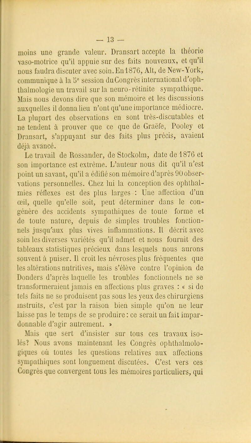moins une grande valeur. Dransart accepte la théorie vaso-motrice qu'il appuie sur des faits nouveaux, et qu'il nous faudra discuter avec soin. En 1876, Alt, de New-York, communique à la 5° session duCongrès international d'opli- llialmologie un travail sur la neuro-rétinite sympathique. Mais nous devons dire que son mémoire et les discussions auxquelles il donna lieu n'ont qu'une importance médiocre. La plupart des observations en sont très-discutables et ne tendent à prouver que ce que de Graëfe, Pooley et Dransart, s'appuyant sur des faits plus précis, avaient déjà avancé. Le travail de Rossander, de Stockolm, date de 1876 et son importance est extrême. L'auteur nous dit qu'il n'est point un savant, qu'il a édifié son mémoire d'après 90 obser- vations personnelles. Chez lui la conception des ophlhal- mies réflexes est des plus larges : Une affection d'un œil, quelle qu'elle soit, peut déterminer dans le con- génère des accidents sympathiques de toute forme et de toute nature, depuis de simples troubles fonction- nels jusqu^aux plus vives inflammations. Il décrit avec soin les diverses variétés qu'il admet et nous fournit des tableaux statistiques précieux dans lesquels nous aurons souvent à puiser. Il croit les névroses plus fréquentes que les altérations nutritives, mais s'élève contre l'opinion de Donders d'après laquelle les troubles fonctionnels ne se transformeraient jamais en affections plus graves : « si de tels faits ne se produisent pas sous les yeux des chirurgiens mslruits, c'est par la raison bien simple qu'on ne leur laisse pas le temps de se produire : ce serait un fait impar- donnable d'agir autrement. » Mais que sert d'insister sur tous ces travaux iso- lés? Nous avons maintenant les Congrès ophthalmolo- giques où toutes les questions relatives aux affections sympathiques sont longuement discutées. C'est vers ces Congrès que convergent tous les mémoires particuliers, qui