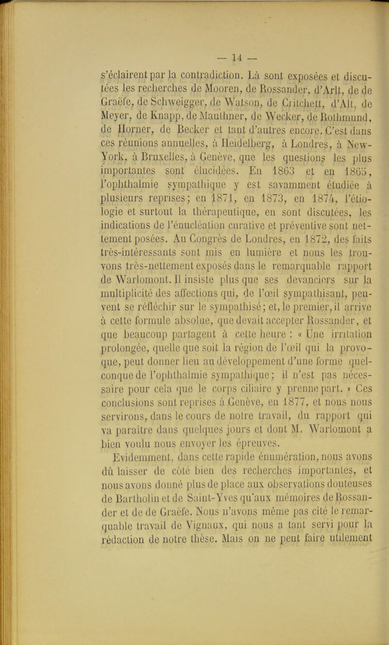 s'éclairent par la conlradiction. Là sont exposées et discu- tées les recherches de Mooren, de Rossander, d'Arlt, de de Graëfe, de SchAveigger, de Watson, de Ci itchelt, d'Alt, de Meyer, de Knapp, de Maulhner, de Wecker, de llolhniund, de Iloruer, de Becker et tant d'autres encore. C'est dans ces réunions annuelles, à Heidelberg, à Londres, à New- York, à Bruxelles, à Genève, que les questions les plus importantes sont élucidées. En 1863 et en I860, l'ophtlialmie sympathique y est savamment étudiée à plusieurs reprises; en 1871, en 1873, en 1874, l'étio- logie et surtout la thérapeutique, en sont discutées, les indications de l'énucléation curative et préventive sont net- tement posées. Au Congrès de Londres, en 1872, des faits très-intéressants sont mis en lumière et nous les Jlrou- Yons très-nettement exposés dans le remarquable rapport de Warlomont. Il insiste plus que ses devanciers sur la multiplicité des affections qui, de l'œil sympathisant, peu- vent se réfléchir sur le sympathisé; et, le premier, il arrive à cette formule absolue, que devait accepter Rossander, et que beaucoup partagent à cette heure : « Une irritation prolongée, quelle que soit la région de l'œil qui la provo- que, peut donner lieu au développement d'une forme quel- conque de l'ophthalmie sympathique; il n'est pas néces- saire pour cela que le corps ciliaire y prenne part. » Ces conclusions sont reprises à Genève, en 1877, et nous nous servirons, dans le cours de notre travail, du rapport qui va paraitj'e dans quelques jours et dont M. Warlomont a bien voulu nous envoyer les épreuves. Evidemment, dans cette rapide énumération, nous avons dû. laisser de côté bien des recherches importantes, et nous avons donné plus de place aux observations douteuses de Bartholin et de Saint-Yves qu'aux mémoires de Rossan- der et de de Graëfe. Nous n'avons même pas cité le remar- quable travail de Vignaax, qui nous a tant servi pour la rédaction de notre thèse. Mais on ne peut faire utilement