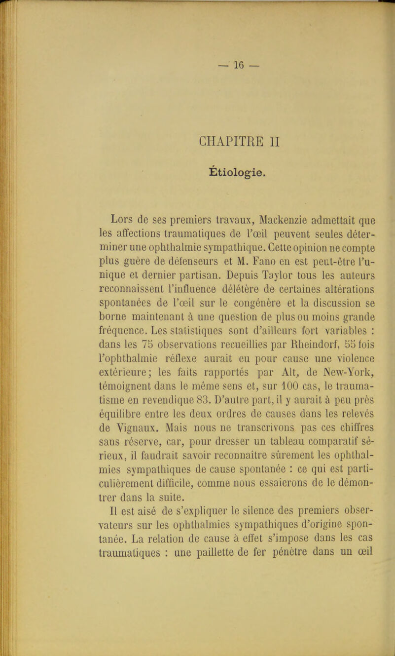 CHAPITRE II Étiolog-ie. Lors de ses premiers travaux, Mackenzie admettait que les affections traumaliques de l'œil peuvent seules déter- miner une ophlhalmie sympalliique. Cette opinion ne compte plus guère de défenseurs et M. Fano en est peut-être l'u- nique et dernier partisan. Depuis Taylor tous les auteurs reconnaissent l'influence délétère de certaines altérations spontanées de l'œil sur le congénère et la discussion se borne maintenant à une question de plus ou moins grande fréquence. Les statistiques sont d'ailleurs fort variables : dans les 75 observations recueillies par Rheindorf, 5o lois l'ophthalmie réflexe aurait eu pour cause une violence extérieure; les faits rapportés par Alt, de New-York, témoignent dans le même sens et, sur 100 cas, le trauma- tisme en revendique 83. D'autre part, il y aurait à peu près équilibre entre les deux ordres de causes dans les relevés de Vignaux. Mais nous ne transcrivons pas ces chilTres sans réserve, car, pour dresser un tableau comparatif sé- rieux, il faudrait savoir reconnaître sûrement les ophllial- mies sympathiques de cause spontanée : ce qui est parti- culièrement difficile, comme nous essaierons de le démon- trer dans la suite. Il est aisé de s'expliquer le silence des premiers obser- vateurs sur les ophlhalmies sympathiques d'origine spon- tanée. La relation de cause à effet s'impose dans les cas traumaliques : une paillette de fer pénètre dans un œil