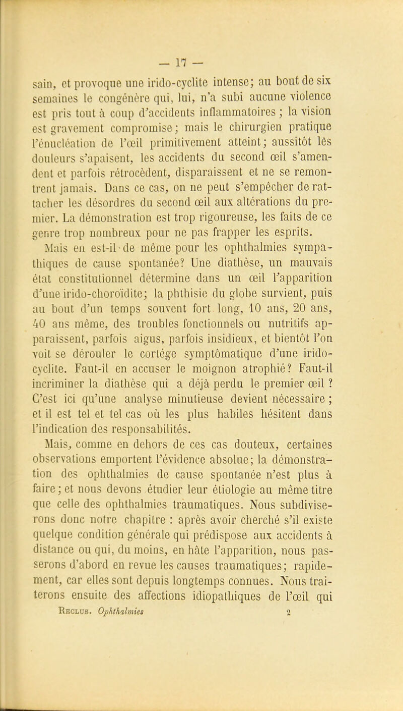 sain, et provoque une irido-cyclile intense; au bout de six semaines le congénère qui, lui, n'a subi aucune violence est pris tout à coup d'accidents inflammatoires ; la vision est gravement compromise ; mais le chirurgien pratique rénucléatiou de l'œil primitivement atteint; aussitôt lôs douleurs s'apaisent, les accidents du second œil s'amen- dent et parfois rétrocèdent, disparaissent et ne se remon- trent jamais. Dans ce cas, on ne peut s'empêcher de rat- tacher les désordres du second œil aux altérations du pre- mier. La démonstration est trop rigoureuse, les faits de ce genre trop nombreux pour ne pas frapper les esprits. Mais en est-il-de même pour les ophlhalmies sympa- thiques de cause spontanée? Une diathèse, un mauvais état constitutionnel détermine dans un œil l'apparition d'une irido-choroïdite; la phlhisie du globe survient, puis au bout d'un temps souvent fort, long, 10 ans, 20 ans, 40 ans même, des troubles fonctionnels ou nutritifs ap- paraissent, parfois aigus, parfois insidieux, et bientôt l'on voit se dérouler le cortège symptômatique d'une irido- cyclite. Faut-il en accuser le moignon atrophié? Faut-il incriminer la diathèse qui a déjà perdu le premier œil ? C'est ici qu'une analyse minutieuse devient nécessaire ; et il est tel et tel cas où les plus habiles hésitent dans l'indication des responsabilités. MaiSj comme en dehors de ces cas douteux, certaines observations emportent l'évidence absolue; la démonstra- tion des ophthalraies de cause spontanée n'est plus à faire ; et nous devons étudier leur étiologie au même titre que celle des ophthalmies traumatiques. Nous subdivise- rons donc noire chapitre : après avoir cherché s'il existe quelque condition générale qui prédispose aux accidents à distance ou qui, du moins, en hâte l'apparition, nous pas- serons d'abord en revue les causes traumatiques; rapide- ment, car elles sont depuis longtemps connues. Nous trai- terons ensuite des alTections idiopathiques de l'œil qui Reclus. Ophthalmies 2