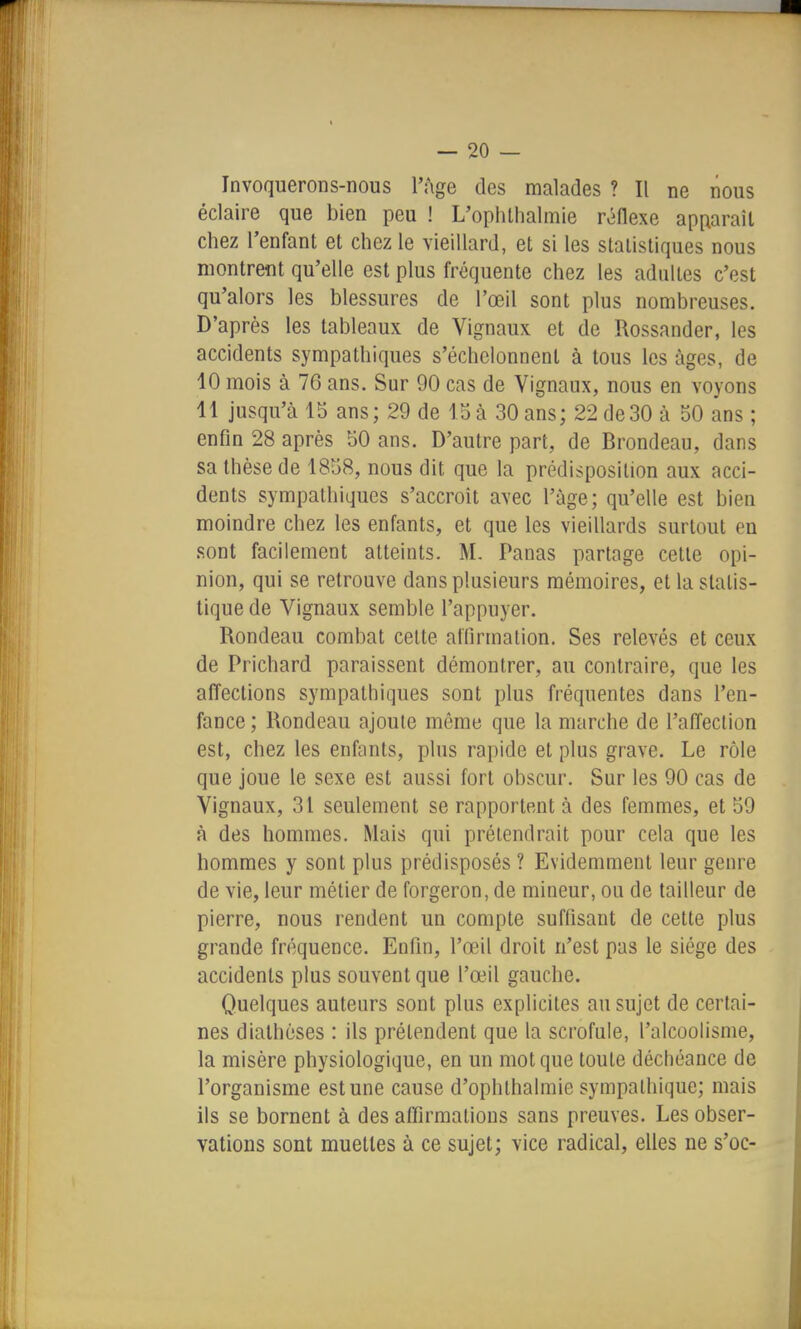 Invoquerons-nous l'âge des malades ? Il ne nous éclaire que bien peu ! L'oplUhalmie rôdexe apparaît chez l'enfant et chez le vieillard, et si les statistiques nous montrent qu'elle est plus fréquente chez les adultes c'est qu'alors les blessures de l'œil sont plus nombreuses. D'après les tableaux de Vignaux et de Rossander, les accidents sympathiques s'échelonnent à tous les âges, de 10 mois à 76 ans. Sur 90 cas de Vignaux, nous en voyons 11 jusqu'à 15 ans; 29 de loà 30 ans; 22 de30 à 50 ans ; enfm 28 après 50 ans. D'autre part, de Brondeau, dans sa thèse de 1858, nous dit que la prédisposition aux acci- dents sympathiques s'accroît avec l'âge; qu'elle est bien moindre chez les enfants, et que les vieillards surtout en sont facilement atteints. M. Panas partage cette opi- nion, qui se retrouve dans plusieurs mémoires, et la statis- tique de Vignaux semble l'appuyer. Rondeau combat celte affirmation. Ses relevés et ceux de Prichard paraissent démontrer, au contraire, que les affections sympathiques sont plus fréquentes dans l'en- fance ; Rondeau ajoute même que la marche de l'affection est, chez les enfants, plus rapide et plus grave. Le rôle que joue le sexe est aussi fort obscur. Sur les 90 cas de Vignaux, 31 seulement se rapportent à des femmes, et 59 à des hommes. Mais qui prétendrait pour cela que les hommes y sont plus prédisposés ? Evidemment leur genre de vie, leur métier de forgeron, de mineur, ou de tailleur de pierre, nous rendent un compte suffisant de cette plus grande fréquence. Enfin, l'œil droit n'est pas le siège des accidents plus souvent que l'aMl gauche. Quelques auteurs sont plus explicites au sujet de certai- nes dialhèses : ils prétendent que la scrofule, l'alcoolisme, la misère physiologique, en un mot que toute déchéance de l'organisme est une cause d'ophthalmie sympathique; mais ils se bornent à des affirmations sans preuves. Les obser- vations sont muettes à ce sujet; vice radical, elles ne s'oc-