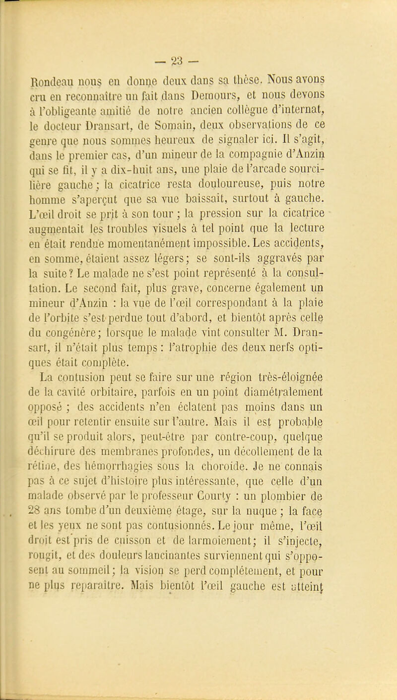 Rondeau nous en donne deux dans sa thèse. Nous avons cru en reconnaître un fait dans Dernours, et nous devons à l'obligeante amitié de notre ancien collègue d'internat, le docteur Dransart, de Somain, deux observations de ce genre que nous sommes heureux de signaler ici. 11 s'agit, dans le premier cas, d'un mineur de la compagnie d'Anzin qui se fit, il y a dix-huit ans, une plaie de l'arcade sourci- lière gauche ; la cicatrice resta douloureuse, puis notre homme s'aperçut que sa vue baissait, surtout à gauche. L'œil droit se prjt à son tour ; la pression sur la cicatrice augmentait les troubles visuels à tel point que la lecture en était rendue momentanément impossible. Les accidents, en somme, étaient assez légers; se sont-ils aggravés par la suite? Le malade ne s'est point représenté à la consul- talion. Le second fait, plus grave, concerne également un mineur d'Anzin : la vue de l'œil correspondant à la plaie de l'orbite s'est perdue tout d'abord, et bientôt après celle du congénère; lorsque le malade vint consulter M. Dran- sart, il n'était plus temps : l'atrophie des deux nerfs opti- ques était complète. La contusion peut se faire sur une région très-éloignée de la cavité orbitaire, parfois en un point diamétralement opposé ; des accidents n'en éclatent pas moins dans un œil pour retentir ensuite sur l'autre. Mais il est probable qu'il se produit alors, peut-être par contre-coup, quelque déchirure des membranes profondes, un décollement de la réline, des hémorrhagies sous la choroide. Je ne connais pas à ce sujet d'histoire plus intéressante, que celle d'un malade observé par le professeur Courty : un plombier de 28 ans tombe d'un deuxième étage, sur la nuque ; la face et les yeux ne sont pas contusionnés. Le jour même, l'œil droit est'pris de cnisson et de larmoiement; il s'injecte, rougit, et des douleurs lancinantes surviennent qui s'oppo- sent au sommeil; la vision se perd complètement, et pour ne plus reparaître. Mais bientôt l'œil gauche est atteint L