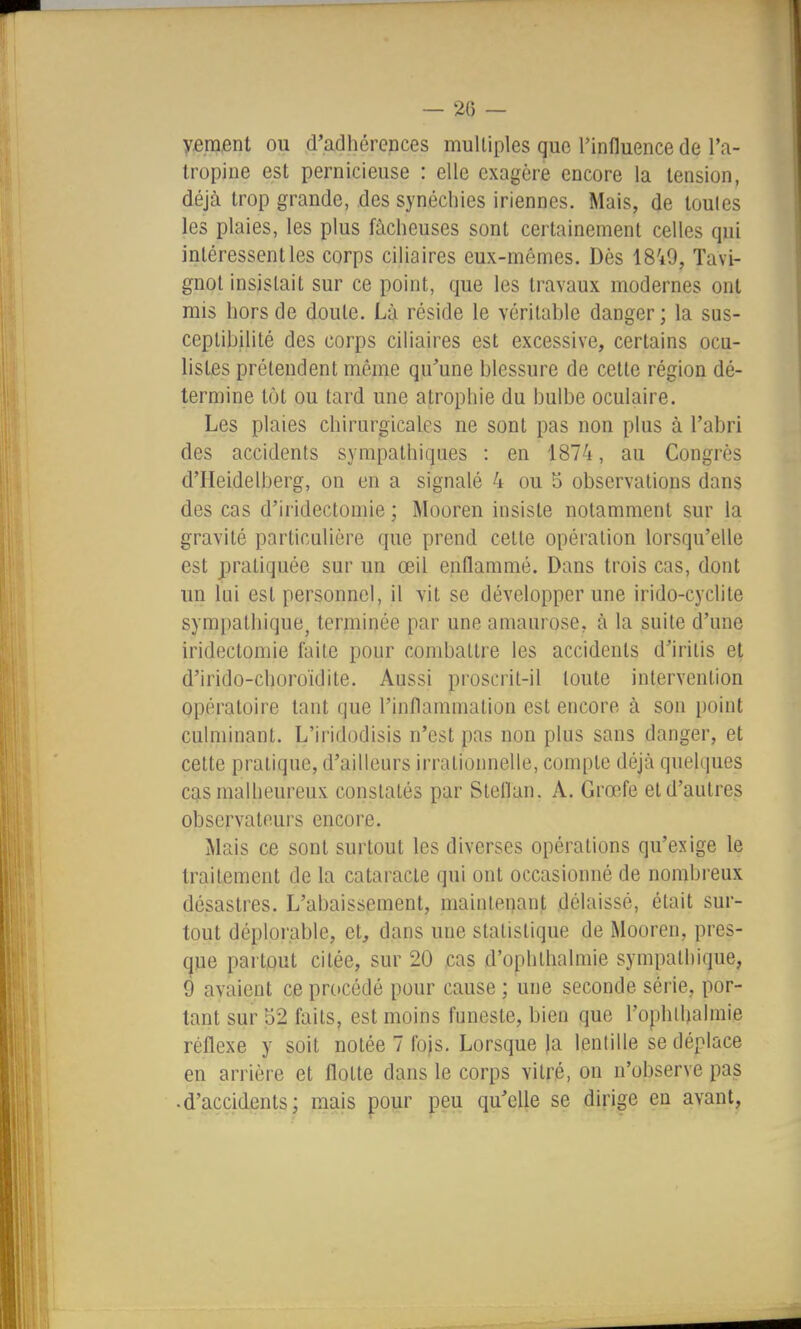 — 20 — yment ou d'adhérences multiples que l'influence de l'a- Iropine est pernicieuse : elle exagère encore la tension, déjà trop grande, des synéchies iriennes. Mais, de loules les plaies, les plus fâcheuses sont certainement celles qui intéressent les corps ciliaires eux-mêmes. Dès 18'i9, Tavi- gnot insistait sur ce point, que les travaux modernes ont mis hors de doute. Là réside le véritable danger ; la sus- ceptibilité des corps ciliaires est excessive, certains ocu- listes prétendent même qu'une blessure de cette région dé- termine tôt ou tard une atrophie du bulbe oculaire. Les plaies chirurgicales ne sont pas non plus à l'abri des accidents sympathiques : en 1874, au Congrès d'IIeidelberg, on en a signalé 4 ou 5 observations dans des cas d'iridectomie ; Mooren insiste notamment sur la gravité particulière que prend celte opération lorsqu'elle est pratiquée sur un œil enflammé. Dans trois cas, dont un lui est personnel, il vit se développer une irido-cyclite sympathique, terminée par une aniaurose, à la suite d'une iridectomie faite pour combattre les accidents d'iritis et d'irido-choroïdite. Aussi proscrit-il toute intervention opératoire tant que l'inflammation est encore à son i)oint culminant. L'iridodisis n'est pas non plus sans danger, et cette pratique, d'ailleurs irrationnelle, compte déjà quelques cas malheureux constatés par StelTan. A. Grœfe et d'autres observateurs encore. Mais ce sont surtout les diverses opérations qu'exige le traitement de la cataracte qui ont occasionné de nombreux désastres. L'abaissement, maintenant délaissé, était sur- tout déplorable, et, dans une statistique de Mooren, pres- que partout citée, sur 20 cas d'ophthalmie sympathique, 9 avaient ce procédé pour cause ; une seconde série, por- tant sur 52 faits, est moins funeste, bien que l'ophthalmie réflexe y soit notée 7 fojs. Lorsque )a lentille se déplace en arrière et flotte dans le corps vitré, on n'observe pas • d'accidents; mais pour peu qu'elle se dirige en avant.