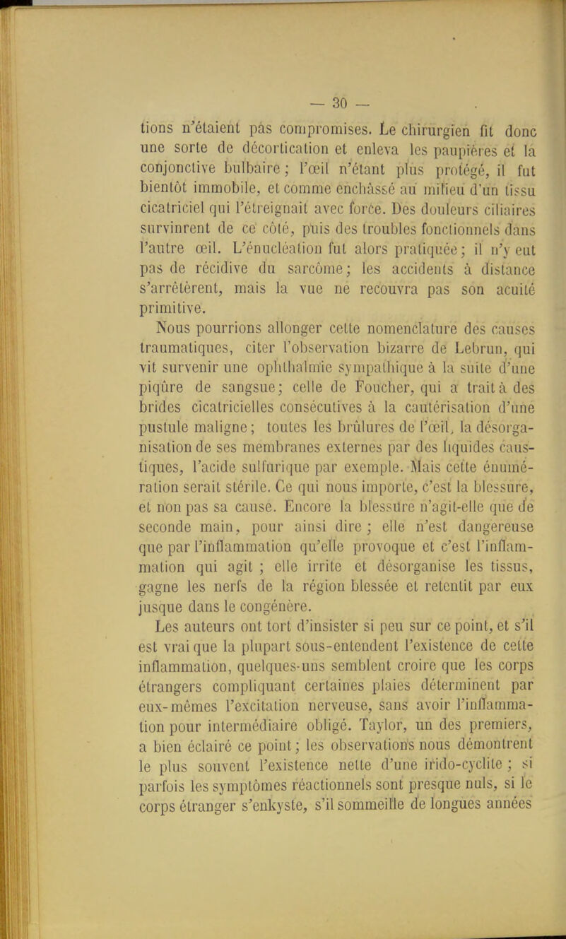 lions n'étaient pas compromises. Le cliirurgien fit donc une sorte de décortication et enleva les paupières et la conjonctive bulbaire ; l'œil n'étant plus protégé, il fut bientôt immobile, et comme enchàs&é au mifieù d'un tissu cicatriciel qui l'élreignait avec force. Des douleurs ciliaires survinrent de ce côté, p'uis des troubles fonctionnels dans l'autre œil. L'énucléalion fut alors pratiquée; il n'y eut pas de récidive du sarcome; les accidents à distance s'arrêtèrent, mais la vue ne recouvra pas son acuité primitive. Nous pourrions allonger cette nomenclature des causes Iraumatiques, citer l'observation bizarre de Lebrun, qui vit survenir une ophtbalm'ie sympalliique à la suite d'une piqiîre de sangsue; celle de Foucber, qui a traita des brides cicatricielles consécutives à la cautérisation d'une pustule maligne ; toutes les briîlures de l'œil, la désorga- nisation de ses membranes externes par des liquides caus- tiques, l'acide sulfurique par exemple. Mais cette énumé- ralion serait stérile. Ce qui nous importe, c'est la blessure, et non pas sa cause. Encore la blessure n'agit-elle que d'e seconde main, pour ainsi dire ; elle n'est dangereuse que par l'inflammation qu'elle provoque et c'est l'inflam- mation qui agit ; elle irrite et désorganise les tissus, gagne les nerfs de la région blessée et retentit par eux jusque dans le congénère. Les auteurs ont tort d'insister si peu sur ce point, et s'il est vrai que la plupart sous-entendent l'existence de cette inflammation, quelques-uns semblent croire que les corps étrangers compliquant certaines plaies déterminent par eux-mêmes l'excitation nerveuse, sans avoir l'inflamma- tion pour intermédiaire obligé. Taylor, un des premiers, a bien éclairé ce point ; les observations nous démontrent le plus souvent l'existence nette d'une irido-cyclite ; si parfois les symptômes réactionnels sont presque nuls, si le corps étranger s'enkyste, s'il sommeille de longues années