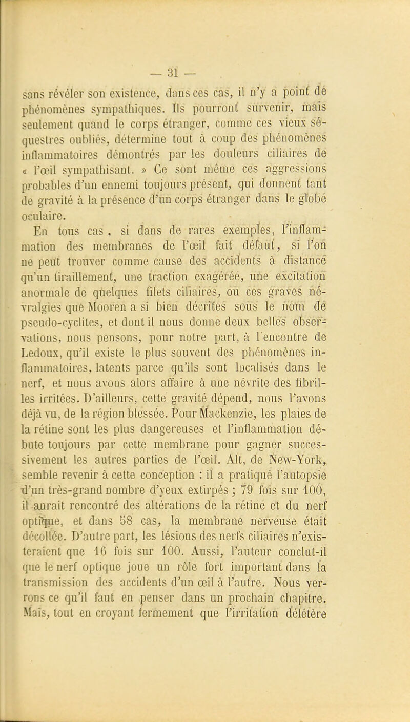 sans révéler son existence, dans ces cas, il n'y a poinf dé phénomènes sympathiques. Ils pourront survenir, mais seulement quand le corps étranger, comme ces vieux sé- questres oubliés, détermine tout à coup des phénomènes inflammatoires démontrés par les douleurs ciliaires de a l'œil sympathisant. » Ce sont même ces aggressions probables d'un ennemi toujours présent, qui donnent tant de gravité à la présence d'un corps étranger dans le globe oculaire. En tous cas , si dans de rares exemples, l'inflam- mation des membranes de l'œil fait défaut, si l'on ne peut trouver comme cause des accidents à distancé qu'un tiraillement, une traction exagérée, une excitation anormale de quelques filets ciliaires, ou ces graves né- vralgies que Mooren a si bien décrites sous le nom dé pseudo-cyclites, et dont il nous donne deux belles obser- vations, nous pensons, pour notre part, à rencontre de Ledoux, qu'il existe le plus souvent des phénomènes in- flammatoires, latents parce qu'ils sont localisés dans le nerf, et nous avons alors affaire à une névrite des fibril- les irritées. D'ailleurs, cette gravité dépend, nous l'avons déjà ^11, de la région blessée. Pour Mackenzie, les plaies de la rétine sont les plus dangereuses et l'inflammation dé- bute toujours par cette membrane pour gagner succes- sivement les autres parties de l'œil. Alt, de New-York,, semble revenir à cette conception : il a pratiqué l'autopsie d'un très-grand nombre d'yeux extirpés ; 79 fois sur 100, il aurait rencontré des altérations de la rétine ét du nerf optrqpe, et dans 58 cas, la membrane nerveuse était décollée. D'autre part, les lésions des nerfs ciliaires n'exis- teraient que 16 fois sur 100. Aussi, l'auteur conclut-il que le nerf optique joue un rôle fort important dans la transmission des accidents d'un œil à l'autre. Nous ver- rons ce qu'il faut en penser dans un prochain chapitre. Mais, tout en croyant fermement que l'irritation délétère