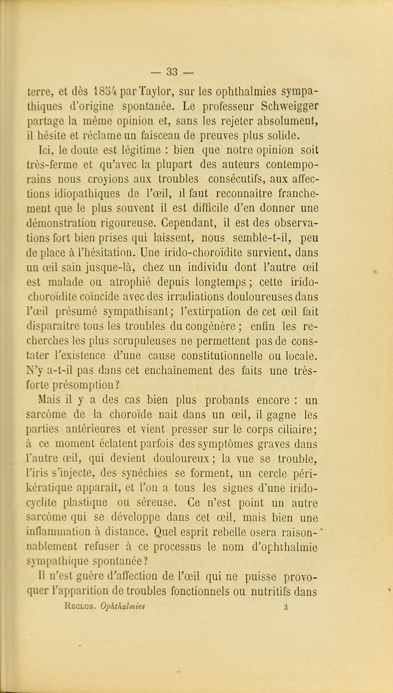 terre, et dès 1834 par Taylor, sur les ophthalmies sympa- thiques d'origine spontanée. Le professeur Schweigger partage la même opinion et, sans les rejeter absolument, il hésite et réclame un faisceau de preuves plus sohde. Ici, le doute est légitime : bien que notre opinion soit très-ferme et qu'avec la plupart des auteurs contempo- rains nous croyions aux troubles consécutifs, aux alfec- tions idiopathiques de l'œil, il faut reconnaître franche- ment que le plus souvent il est difficile d'en donner une démonstration rigoureuse. Cependant, il est des observa- tions fort bien prises qui laissent, nous semble-t-il, peu de place à l'hésitation. Une irido-choroïdite survient, dans un œil sain jusque-là, chez un individu dont l'autre œil est malade ou atrophié depuis longtemps; cette irido- choroïdite coïncide avec des irradiations douloureuses dans l'œil présumé sympathisant; l'extirpation de cet œil fait disparaître tous les troubles du congénère ; enfin les re- cherches les plus scrupuleuses ne permettent pas de cons- tater l'existence d'une cause constitutionnelle ou locale. N'y a-t-il pas dans cet enchaînement des faits une très- forte présomption? Mais il y a des cas bien plus probants encore : un sarcome de la choroïde naît dans un œil, il gagne les parties antérieures et vient presser sur le corps cillaire; à ce moment éclatent parfois des symptômes graves dans l'autre œil, qui devient douloureux; la vue se trouble, l'iris s'injecte, des synéchies se forment, un cercle péri- kératique apparaît, et l'on a tous les signes d'une irido- cychte plastique ou séreuse. Ce n'est point un autre sarcome qui se développe dans cet œil, mais bien une inflammation à distance. Quel esprit rebelle osera raison-* nablement refuser à ce processus le nom d'ophihalmie sympathique spontanée? Il n'est guère d'affection de l'œil qui ne puisse provo- quer l'apparition de troubles fonctionnels ou nutritifs dans Reclus. Ophthalmies 3